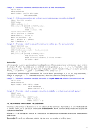 Exemplo 34    O nome dos vendedores que estão acima da média de idade dos vendedores
      SELECT nome
      FROM Vendedores
      WHERE idade > (SELECT AVG(idade)
                      FROM Vendedores)
Exemplo 35    O número dos vendedores que venderam os mesmos produtos que o vendedor de código 10.
      SELECT DISTINCT vendedor
      FROM Vendas
      WHERE vendedor <> 10
      AND produto IN (SELECT DISTINCT produto
                      FROM Vendas
                      WHERE vendedor = 10)
      ----Ou (sem subconsulta)
      SELECT DISTINCT V1.vendedor
      FROM Vendas V1, Vendas V2
      WHERE V1.vendedor <> 10
      AND V1.produto = V2.produto
      AND V2.vendedor = 10
Exemplo 36    O nome dos vendedores que venderam os mesmos produtos que a Ane (com subconsulta)
      SELECT DISTINCT nome
      FROM Vendedores, Vendas
      WHERE Vendedores.vendedor = Vendas.vendedor
      AND nome <> 'Ane'
      AND produto IN (SELECT DISTINCT produto
                      FROM Vendedores, Vendas
                      WHERE vendedores.vendedor = vendas.vendedor
                      AND nome = 'Ane')
Observação:

Além do operador IN, outros operadores de comparação podem ser utilizados para comparar um único valor i a um conjunto
de valores V. A palavra-chave SOME pode ser combinada com os operadores =, <, >, <=, >=, <>. O operador > SOME
retorna true se o valor i for maior que algum valor no conjunto V e assim, respectivamente, para os outros operadores.
Portanto, = SOME é idêntico a IN, porém <> SOME NÃO é a mesma coisa que NOT IN.

A palavra-chave ALL também pode ser combinada com cada um desses operadores (=, <, >, <=, >=, <>). Por exemplo, a
condição de comparação i > ALL V retorna true se o valor i for maior que todos os valores do conjunto V.

Exemplo 37    O nome dos vendedores que sejam mais velhos do que pelo menos um vendedor com comissão igual a 8
      SELECT nome
      FROM Vendedores
      WHERE idade > SOME (SELECT idade
                          FROM Vendedores
                          WHERE comissao = 8)
Exemplo 38    O nome dos vendedores que sejam mais velhos do que todos os vendedores com comissão igual a 8
      SELECT nome
      FROM Vendedores
      WHERE idade > ALL (SELECT idade
                         FROM Vendedores
                         WHERE comissao = 8)

4.9.2 Subconsultas correlacionadas e Função EXISTS

Sempre que uma condição na cláusula WHERE de uma subconsulta faz referência a algum atributo de uma relação declarada
na consulta externa, diz-se que as duas consultas são correlacionadas. Assim, a subconsulta é avaliada uma vez para cada
tupla da consulta externa.

A função EXISTS é utilizada para verificar se o resultado de uma subconsulta correlacionada é vazio (não possui nenhuma
tupla) ou não.

Observação: Em geral, uma subconsulta pode ser expressa como uma consulta de um único bloco.




                                                                                                                     10
 