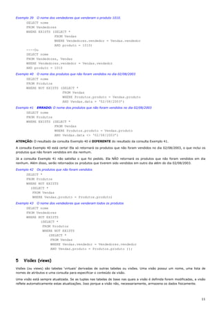Exemplo 39   O nome dos vendedores que venderam o produto 1010.
      SELECT nome
      FROM Vendedores
      WHERE EXISTS (SELECT *
                    FROM Vendas
                    WHERE Vendedores.vendedor = Vendas.vendedor
                    AND produto = 1010)
      ----Ou
      SELECT nome
      FROM Vendedores, Vendas
      WHERE Vendedores.vendedor = Vendas.vendedor
      AND produto = 1010
Exemplo 40   O nome dos produtos que não foram vendidos no dia 02/08/2003
      SELECT nome
      FROM Produtos
      WHERE NOT EXISTS (SELECT *
                        FROM Vendas
                        WHERE Produtos.produto = Vendas.produto
                        AND Vendas.data = ‘02/08/2003’)
Exemplo 41   ERRADO: O nome dos produtos que não foram vendidos no dia 02/08/2003
      SELECT nome
      FROM Produtos
      WHERE EXISTS (SELECT *
                    FROM Vendas
                    WHERE Produtos.produto = Vendas.produto
                    AND Vendas.data <> ‘02/08/2003’)
ATENÇÃO: O resultado da consulta Exemplo 40 é DIFERENTE do resultado da consulta Exemplo 41.

A consulta Exemplo 40 está certa! Ela só retornará os produtos que não foram vendidos no dia 02/08/2003, o que inclui os
produtos que não foram vendidos em dia nenhum.

Já a consulta Exemplo 41 não satisfaz o que foi pedido. Ela NÃO retornará os produtos que não foram vendidos em dia
nenhum. Além disso, serão retornados os produtos que tiverem sido vendidos em outro dia além do dia 02/08/2003.

Exemplo 42   Os produtos que não foram vendidos
      SELECT *
      FROM Produtos
      WHERE NOT EXISTS
        (SELECT *
         FROM Vendas
         WHERE Vendas.produto = Produtos.produto)
Exemplo 43   O nome dos vendedores que venderam todos os produtos
      SELECT nome
      FROM Vendedores
      WHERE NOT EXISTS
             (SELECT *
              FROM Produtos
              WHERE NOT EXISTS
                  (SELECT *
                   FROM Vendas
                   WHERE Vendas.vendedor = Vendedores.vendedor
                   AND Vendas.produto = Produtos.produto ));


5    Visões (views)
Visões (ou views) são tabelas ‘virtuais’ derivadas de outras tabelas ou visões. Uma visão possui um nome, uma lista de
nomes de atributos e uma consulta para especificar o conteúdo da visão.

Uma visão está sempre atualizada. Se as tuplas nas tabelas de base nas quais a visão é definida forem modificadas, a visão
reflete automaticamente estas atualizações. Isso porque a visão não, necessariamente, armazena os dados fisicamente.




                                                                                                                       11
 