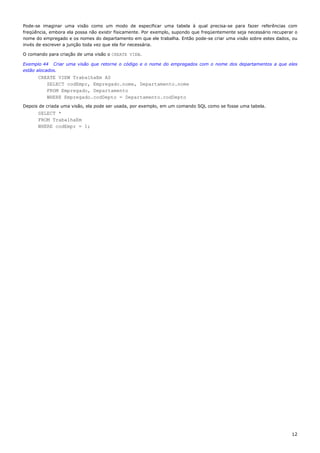 Pode-se imaginar uma visão como um modo de especificar uma tabela à qual precisa-se para fazer referências com
freqüência, embora ela possa não existir fisicamente. Por exemplo, supondo que freqüentemente seja necessário recuperar o
nome do empregado e os nomes do departamento em que ele trabalha. Então pode-se criar uma visão sobre estes dados, ou
invés de escrever a junção toda vez que ela for necessária.

O comando para criação de uma visão o CREATE VIEW.

Exemplo 44 Criar uma visão que retorne o código e o nome do empregados com o nome dos departamentos a que eles
estão alocados.
      CREATE VIEW TrabalhaEm AS
         SELECT codEmpr, Empregado.nome, Departamento.nome
         FROM Empregado, Departamento
         WHERE Empregado.codDepto = Departamento.codDepto
Depois de criada uma visão, ela pode ser usada, por exemplo, em um comando SQL como se fosse uma tabela.
      SELECT *
      FROM TrabalhaEm
      WHERE codEmpr = 1;




                                                                                                                      12
 