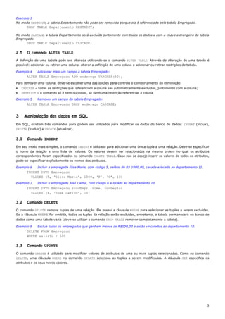 Exemplo 3
No modo RESTRICT, a tabela Departamento não pode ser removida porque ela é referenciada pela tabela Empregado.
       DROP TABLE Departamento RESTRICT;

No modo CASCADE, a tabela Departamento será excluída juntamente com todos os dados e com a chave estrangeira da tabela
Empregado.
       DROP TABLE Departamento CASCADE;

2.5    O comando ALTER TABLE

A definição de uma tabela pode ser alterada utilizando-se o comando ALTER TABLE. Através da alteração de uma tabela é
possível: adicionar ou retirar uma coluna, alterar a definição de uma coluna e adicionar ou retirar restrições de tabela.

Exemplo 4     Adicionar mais um campo à tabela Empregado:
       ALTER TABLE Empregado ADD endereço VARCHAR(50);
Para remover uma coluna, deve-se escolher uma das opções para controla o comportamento da eliminação:
    CASCADE – todas as restrições que referenciam a coluna são automaticamente excluídas, juntamente com a coluna;
    RESTRICT – o comando só é bem-sucedido, se nenhuma restrição referenciar a coluna.

Exemplo 5     Remover um campo da tabela Empregado:
       ALTER TABLE Empregado DROP endereço CASCADE;


3     Manipulação dos dados em SQL
Em SQL, existem três comandos para podem ser utilizados para modificar os dados do banco de dados: INSERT (incluir),
DELETE (excluir) e UPDATE (atualizar).


3.1    Comando INSERT

Em seu modo mais simples, o comando INSERT é utilizado para adicionar uma única tupla a uma relação. Deve-se especificar
o nome da relação e uma lista de valores. Os valores devem ser relacionados na mesma ordem no qual os atributos
correspondentes foram especificados no comando CREATE TABLE. Caso não se deseje inserir os valores de todos os atributos,
pode-se especificar explicitamente os nomes dos atributos.

Exemplo 6     Incluir a empregada Elisa Maria, com código 5, salário de R$ 1000,00, casada e locada ao departamento 10.
       INSERT INTO Empregado
         VALUES (5, ‘Elisa Maria’, 1000, ‘F’, ‘C’, 10)
Exemplo 7     Incluir o empregado José Carlos, com código 6 e locado ao departamento 10.
       INSERT INTO Empregado (codEmpr, nome, codDepto)
         VALUES (6, ‘José Carlos’, 10)

3.2    Comando DELETE

O comando DELETE remove tuplas de uma relação. Ele possui a cláusula WHERE para selecionar as tuplas a serem excluídas.
Se a cláusula WHERE for omitida, todas as tuplas da relação serão excluídas, entretanto, a tabela permanecerá no banco de
dados como uma tabela vazia (deve-se utilizar o comando DROP TABLE remover completamente a tabela).

Exemplo 8     Exclua todos os empregados que ganham menos de R$500,00 e estão vinculados ao departamento 10.
       DELETE FROM Empregado
       WHERE salário < 500

3.3    Comando UPDATE

O comando UPDATE é utilizado para modificar valores de atributos de uma ou mais tuplas selecionadas. Como no comando
DELETE, uma cláusula WHERE no comando UPDATE seleciona as tuplas a serem modificadas. A cláusula SET especifica os
atributos e os seus novos valores.




                                                                                                                            3
 