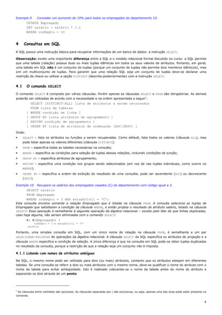 Exemplo 9       Conceder um aumento de 10% para todos os empregados do departamento 10.
        UPDATE Empregado
        SET salário = salário * 1.1
        WHERE codDepto = 10


4     Consultas em SQL
A SQL possui uma instrução básica para recuperar informações de um banco de dados: a instrução SELECT.

Observação: existe uma importante diferença entre a SQL e o modelo relacional formal discutido no curso: a SQL permite
que uma tabela (relação) possua duas ou mais tuplas idênticas em todos os seus valores de atributos. Portanto, em geral,
uma tabela em SQL não é um conjunto de tuplas (porque um conjunto de tuplas não permite dois membros idênticos), mas
sim um multiconjunto de tuplas. Para garantir que uma relação SQL seja um conjunto de tuplas deve-se declarar uma
restrição de chave ou utilizar a opção DISTINCT (descrita posteriormente) com a instrução SELECT.


4.1     O comando SELECT

O comando SELECT é composto por várias cláusulas. Porém apenas as cláusulas SELECT e FROM são obrigatórias. As demais
poderão ser utilizadas de acordo com a necessidade e na ordem apresentada a seguir1:
            SELECT [DISTINCT|ALL] lista de atributos a serem retornados
            FROM lista de tabelas
        [   WHERE condição de linha ]
        [   GROUP BY lista atributos de agrupamento ]
        [   HAVING condição de agrupamento ]
        [   ORDER BY lista de atributos de ordenação [ASC|DESC] ]
Onde:
      SELECT – lista os atributos ou funções a serem recuperadas. Como default, lista todos os valores (cláusula ALL), mas
      pode listar apenas os valores diferentes (cláusula DISTINCT);
      FROM – especifica todas as tabelas necessárias na consulta;
      WHERE – especifica as condições para seleção de tuplas dessas relações, incluindo condições de junção;
      GROUP BY – especifica atributos de agrupamento;
      HAVING – especifica uma condição nos grupos sendo selecionados (em vez de nas tuplas individuais, como ocorre no
      WHERE);
      ORDER BY – especifica a ordem de exibição do resultado de uma consulta; pode ser ascendente (ASC) ou decrescente
      (DESC).

Exemplo 10      Recupere os salários dos empregados casados (C) do departamento com código igual a 3.
        SELECT salário
        FROM Empregado
        WHERE codDepto = 3 AND estadoCivil = ‘C’;
Esta consulta envolve somente a relação Empregado que é listada na cláusula FROM. A consulta seleciona as tuplas de
Empregado que satisfazem a condição da cláusula WHERE, e então projeta o resultado do atributo salário, listado na cláusula
SELECT. Essa operação é semelhante à seguinte operação da álgebra relacional – exceto pelo fato de que linhas duplicadas,
caso haja alguma, não seriam eliminadas com o comando SELECT:
        π( σ(Empregado) )
             codDepto = 3 e estadoCivil = ‘C’
         salário

Portanto, uma simples consulta em SQL, com um único nome de relação na cláusula FROM, é semelhante a um par
SELECIONAR-PROJETAR de operações da álgebra relacional. A cláusula SELECT da SQL especifica os atributos de projeção e a
cláusula WHERE especifica a condição de seleção. A única diferença é que na consulta em SQL pode-se obter tuplas duplicadas
no resultado da consulta, porque a restrição de que a relação seja um conjunto não é imposta.

4.1.1 Lidando com nomes de atributos ambíguos

Na SQL, o mesmo nome pode ser utilizado para dois (ou mais) atributos, contanto que os atributos estejam em diferentes
tabelas. Se uma consulta se referir a dois ou mais atributos com o mesmo nome, deve-se qualificar o nome do atributo com o
nome da tabela para evitar ambigüidade. Isto é realizado colocando-se o nome da tabela antes do nome do atributo e
separando os dois através de um ponto.




1
 As cláusulas entre colchetes são opcionais. As cláusulas separadas por | são exclusivas, ou seja, apenas uma das duas pode estar presente no
comando.

                                                                                                                                           4
 