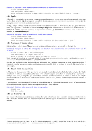 Exemplo 11     Recupere o nome dos empregados que trabalham no departamento Pessoal.
       SELECT Empregado.nome
       FROM Empregado, Departamento
       WHERE Empregado.codDepto = Departamento.codDepto AND Departamento.nome = ‘Pessoal’;

4.1.2 Junções

O Exemplo 11 (acima) além de apresentar o tratamento de atributos com o mesmo nome exemplifica uma junção entre duas
tabelas. Esse comando SQL é corresponde à seqüência de operações PRODUTO CARTESIANO-SELECIONAR-PROJETAR (ou às
operações JUNTAR-PROJETAR) da álgebra relacional.

Em SQL, sempre é feito o produto cartesiano2 entre todas as tabelas colocadas na cláusula FROM. Por isso, para eliminar as
linhas sem significado, é necessário se colocar a condição de junção entre tabelas na cláusula WHERE (no Exemplo 11, a
condição de junção é Empregado.codDepto = Departamento.codDepto, já a condição Departamento.nome = ‘Pessoal’ é
chamada de condição de seleção).

Exemplo 12     Recupere o nome do departamento em que a Ane trabalha.
       SELECT Departamento.nome
       FROM Empregado, Departamento
       WHERE Empregado.codDepto = Departamento.codDepto AND Empregado.nome = ‘Ane’;

4.1.3 Renomeando atributos e tabelas

Pode-se utilizar a palavra-chave AS para renomear atributos e tabelas, conforme apresentado no Exemplo 13.

Exemplo 13     Recupere o salário dos empregados que trabalham nos departamentos com orçamento maior que R$
20.000,00.
       SELECT E.salário AS salárioDosEmpregados
       FROM Empregado AS E, Departamento AS D
       WHERE E.codDepto = D.codDepto AND D.orçamento > 20000;
Neste exemplo, o atributo a ser retornado salário foi renomeado para salárioDosEmpregados e as tabelas Empregado e
Departamento foram renomeadas para E e D, respectivamente.

Uma vez que uma determinada tabela tenha sido renomeada, não é possível mais utilizar o nome antigo na consulta. É
importante ressaltar que, a renomeação das tabelas e dos campos só é válida no contexto do comando SQL onde foi feita a
renomeação.

4.1.4 Cláusula WHERE não especificada

A falta de uma cláusula WHERE indica que não há uma condição na seleção de tuplas. Portanto, todas as tuplas da relação
especificada na cláusula FROM estão qualificadas e serão selecionadas para o resultado da consulta. Isso é equivalente à
condição WHERE TRUE, que significa que a condição é verdadeira para todas as linhas da tabela. Se mais de uma relação
estiver especificada na cláusula FROM e não existir nenhuma cláusula WHERE, então o produto cartesiano dessas relações é
selecionado.

É extremamente importante especificar todas as condições de seleção e de junção na cláusula WHERE. Se alguma dessas
condições for ignorada, isso pode resultar em relações incorretas e muito grandes.

Exemplo 14     Selecione todos os nomes de todos os empregados.
       SELECT nome
       FROM Empregados

4.1.5 Uso do asterisco (*)

Para recuperar todos os valores de todos os atributos das tuplas selecionadas, não é necessário relacionar explicitamente na
SQL o nome dos atributos. Para isso pode-se especificar um asterisco (*) na cláusula SELECT, que corresponde a todos os
atributos.




2
 Suponha os conjuntos A = (X, Y, Z) e B = (X, W, Z). O produto cartesiano entre A e B será o conjunto (XX, XW, XZ, YX, YW, YZ, ZX, ZW, ZZ).
Ou seja, cada elemento do conjunto    o A é associado a cada elemento do conjunto B.

                                                                                                                                         5
 