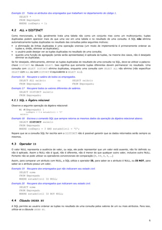 Exemplo 15   Todos os atributos dos empregados que trabalham no departamento de código 1.
      SELECT *
      FROM Empregado
      WHERE codDepto = 1;

4.2    ALL x DISTINCT
Como mencionado, a SQL geralmente trata uma tabela não como um conjunto mas como um multiconjunto; tuplas
duplicadas podem aparecer mais do que uma vez em uma tabela e no resultado de uma consulta. A SQL não elimina
automaticamente tuplas duplicadas no resultado das consultas pelos seguintes motivos:
   a eliminação de linhas duplicadas é uma operação onerosa (um modo de implementá-la é primeiramente ordenar as
   tuplas e, então, eliminar as duplicatas);
   o usuário pode desejar ver as tuplas duplicadas no resultado de uma consulta;
   quando uma função de agregação (ainda serão apresentadas) é aplicada às tuplas, na maioria dos casos, não é desejado
   eliminar as duplicatas.
Se for desejado, efetivamente, eliminar as tuplas duplicadas do resultado de uma consulta na SQL, deve-se utilizar a palavra-
chave DISTINCT na cláusula SELECT. Isso significa que somente tuplas diferentes devem permanecer no resultado. Uma
consulta com SELECT DISTINCT elimina duplicatas, enquanto uma consulta com SELECT ALL não elimina (não especificar
SELECT com ALL ou com DISTINCT é equivalente a SELECT ALL).

Exemplo 16   Recupere o salário de todos os empregados.
      SELECT ALL salário                 ou           SELECT salário
      FROM Empregado;                                 FROM Empregado;
Exemplo 17   Recupere todos os valores diferentes de salários.
      SELECT DISTINCT salário
      FROM Empregado;

4.2.1 SQL x Álgebra relacional

Observe a seguinte operação da álgebra relacional:
      π( σ(Empregado) )
            codDepto = 3 e estadoCivil = ‘C’
       salário

Exemplo 18   Escreva o comando SQL que sempre retorna os mesmos dados da operação da álgebra relacional abaixo.
      SELECT DISTINCT salário
      FROM Empregado
      WHERE codDepto = 3 AND estadoCivil = ‘C’;
Repare que se a consulta SQL for escrita sem o DISTINCT não é possível garantir que os dados retornados serão sempre os
mesmos.


4.3    Operador IS

O valor NULL representa a ausência de valor, ou seja, ele pode representar que um valor está ausente, não foi definido ou
não é aplicado. Assim o NULL não é igual, não é diferente, não é menor do que qualquer outro valor, inclusive outro NULL.
Portanto não se pode utilizar os operadores convencionais de comparação (=, <>, <, >, ...)

Assim, para comparar um atributo com NULL, a SQL utiliza o operador IS, para saber se o atributo é NULL, ou IS NOT, para
saber se o atributo possui um valor.

Exemplo 19   Recupere dos empregados que não indicaram seu estado civil.
      SELECT nome
      FROM Empregado
      WHERE estadoCivil IS NULL;
Exemplo 20   Recupere dos empregados que indicaram seu estado civil.
      SELECT nome
      FROM Empregado
      WHERE estadoCivil IS NOT NULL;

4.4    Cláusula ORDER BY

A SQL permite ao usuário ordenar as tuplas no resultado de uma consulta pelos valores de um ou mais atributos. Para isso,
utiliza-se a cláusula ORDER BY.




                                                                                                                           6
 