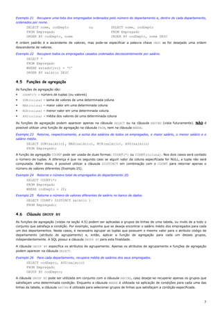 Exemplo 21 Recupere uma lista dos empregados ordenados pelo número do departamento e, dentro de cada departamento,
ordenados por nome.
        SELECT nome, codDepto                    ou            SELECT nome, codDepto
        FROM Empregado                                         FROM Empregado
        ORDER BY codDepto, nome                                ORDER BY codDepto, nome DESC
A ordem padrão é a ascendente de valores, mas pode-se especificar a palavra chave DESC se for desejado uma ordem
descendente de valores.

Exemplo 22    Recupere todos os empregados casados ordenados decrescentemente por salário.
        SELECT *
        FROM Empregado
        WHERE estadoCivil = ‘C’
        ORDER BY salário DESC

4.5     Funções de agregação
As funções de agregação são:
      COUNT(*) – número de tuplas (ou valores)
      SUM(coluna) – soma de valores de uma determinada coluna
      MAX(coluna) – maior valor em uma determinada coluna
      MIN(coluna) – menor valor em uma determinada coluna
      AVG(coluna) – média dos valores de uma determinada coluna

As funções de agregação podem aparecer apenas na cláusula SELECT ou na cláusula HAVING (vista futuramente). NÃO é
possível utilizar uma função de agregação na cláusula FROM, nem na cláusula WHERE.

Exemplo 23 Retorne, respectivamente, a soma dos salários de todos os empregados, o maior salário, o menor salário e o
salário médio.
        SELECT SUM(salário), MAX(salário), MIN(salário), AVG(salário)
        FROM Empregado;
A função de agregação COUNT pode ser usada de duas formas: COUNT(*) ou COUNT(coluna). Nos dois casos será contado
o número de tuplas. A diferença é que no segundo caso se algum valor da coluna especificada for NULL, a tupla não será
computada. Além disso, é possível utilizar a cláusula DISTINCT em combinação com o COUNT para retornar apenas o
número de valores diferentes (Exemplo 25).

Exemplo 24    Retorne o número total de empregados do departamento 20.
        SELECT COUNT(*)
        FROM Empregado
        WHERE codDepto = 20;
Exemplo 25    Retorne o número de valores diferentes de salário no banco de dados.
        SELECT COUNT( DISTINCT salário )
        FROM Empregado;

4.6     Cláusula GROUP BY
As funções de agregação (vistas na seção 4.5) podem ser aplicadas a grupos de linhas de uma tabela, ou invés de a todo o
conjunto que satisfaça a condição. Por exemplo, suponha que se deseje encontrar o salário médio dos empregados para cada
um dos departamentos. Neste casos, é necessário agrupar as tuplas que possuem o mesmo valor para o atributo código de
departamento (atributo de agrupamento) e, então, aplicar a função de agregação para cada um desses grupos,
independentemente. A SQL possui a cláusula GROUP BY para esta finalidade.

A cláusula GROUP BY especifica os atributos de agrupamento. Apenas os atributos de agrupamento e funções de agregação
podem aparecer na cláusula SELECT.

Exemplo 26    Para cada departamento, recupera média de salários dos seus empregados.
        SELECT codDepto, AVG(salário)
        FROM Empregado
        GROUP BY codDepto;
A cláusula GROUP BY pode ser utilizada em conjunto com a cláusula HAVING, caso deseje-se recuperar apenas os grupos que
satisfaçam uma determinada condição. Enquanto a cláusula WHERE é utilizada na aplicação de condições para cada uma das
linhas da tabela, a cláusula HAVING é utilizada para selecionar grupos de linhas que satisfaçam a condição especificada.



                                                                                                                           7
 