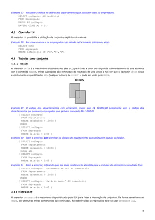 Exemplo 27    Recupere a média de salário dos departamentos que possuem mais 10 empregados.
        SELECT codDepto, AVG(salário)
        FROM Empregrado
        GROUP BY codDepto
        HAVING COUNT(*) > 10;

4.7     Operador IN

O operador IN possibilita a utilização de conjuntos explícitos de valores.

Exemplo 28    Recupere o nome d os empregados cujo estado civil é casado, solteiro ou viúvo.
        SELECT nome
        FROM empregado
        WHERE estaoCivil IN (‘C’,‘S’,‘V’)

4.8     Tabelas como conjuntos
4.8.1    UNION

O operador UNION é o mecanismo disponibilizado pela SLQ para fazer a união de conjuntos. Diferentemente do que acontece
com o comando SELECT, linhas duplicadas são eliminadas do resultado de uma união a não ser que o operador UNION inclua
explicitamente o quantificador ALL. Qualquer número de SELECT’s pode ser unido pelo UNION.




Exemplo 29 O código dos departamentos com orçamento maior que R$ 10.000,00 juntamente com o código dos
departamentos que possuem empregados que ganham menos de R& 1.000,00.
        ( SELECT codDepto
          FROM Departamento
          WHERE orcamento > 10000 )
         UNION
        ( SELECT codDepto
          FROM Empregado
          WHERE salario < 1000 )
Exemplo 30    Idem a anterior, sem eliminar os códigos de departamento que satisfazem as duas condições.
        ( SELECT codDepto
          FROM Departamento
          WHERE orcamento > 10000 )
         UNION ALL
        ( SELECT codDepto
          FROM Empregado
          WHERE salario < 1000 )
Exemplo 31    Idem a anterior, indicando qual das duas condições foi atendida para a inclusão do elemento no resultado final.
        ( SELECT codDepto, ‘Orçamento maior’ AS comentario
          FROM Departamento
          WHERE orcamento > 10000 )
         UNION
        ( SELECT codDepto, ‘Salário menor’ AS comentario
          FROM Empregado
          WHERE salario < 1000 )

4.8.2 INTERSECT

O operador INTERSECT é o mecanismo disponibilizado pela SLQ para fazer a interseção de conjuntos. De forma semelhante ao
UNION, por default as linhas semelhantes são eliminadas. Para obter todas as repetições deve-se usar INTERSECT ALL.



                                                                                                                            8
 