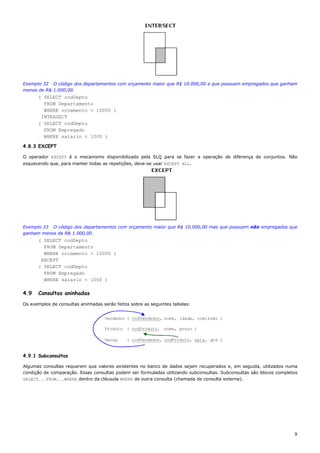 Exemplo 32 O código dos departamentos com orçamento maior que R$ 10.000,00 e que possuem empregados que ganham
menos de R& 1.000,00.
      ( SELECT codDepto
        FROM Departamento
        WHERE orcamento > 10000 )
       INTERSECT
      ( SELECT codDepto
        FROM Empregado
        WHERE salario < 1000 )

4.8.3 EXCEPT

O operador EXCEPT é o mecanismo disponibilizado pela SLQ para se fazer a operação de diferença de conjuntos. Não
esquecendo que, para manter todas as repetições, deve-se usar EXCEPT ALL.




Exemplo 33 O código dos departamentos com orçamento maior que R$ 10.000,00 mas que possuem não empregados que
ganham menos de R& 1.000,00.
      ( SELECT codDepto
        FROM Departamento
        WHERE orcamento > 10000 )
       EXCEPT
      ( SELECT codDepto
        FROM Empregado
        WHERE salario < 1000 )

4.9   Consultas aninhadas
Os exemplos de consultas aninhadas serão feitos sobre as seguintes tabelas:


                                    Vendedor ( codVendedor, nome, idade, comissão )

                                    Produto ( codProduto, nome, preço )

                                    Venda     ( codVendedor, codProduto, data, qtd )


4.9.1 Subconsultas

Algumas consultas requerem que valores existentes no banco de dados sejam recuperados e, em seguida, utilizados numa
condição de comparação. Essas consultas podem ser formuladas utilizando subconsultas. Subconsultas são blocos completos
SELECT...FROM...WHERE dentro da cláusula WHERE de outra consulta (chamada de consulta externa).




                                                                                                                     9
 
