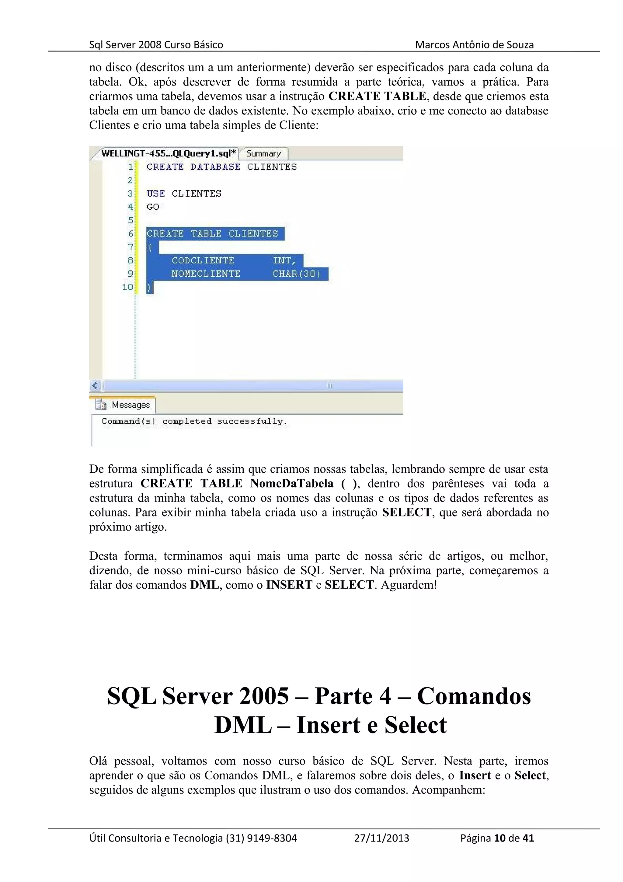 Sql Server 2008 Curso Básico Marcos Antônio de Souza
no disco (descritos um a um anteriormente) deverão ser especificados para cada coluna da
tabela. Ok, após descrever de forma resumida a parte teórica, vamos a prática. Para
criarmos uma tabela, devemos usar a instrução CREATE TABLE, desde que criemos esta
tabela em um banco de dados existente. No exemplo abaixo, crio e me conecto ao database
Clientes e crio uma tabela simples de Cliente:
De forma simplificada é assim que criamos nossas tabelas, lembrando sempre de usar esta
estrutura CREATE TABLE NomeDaTabela ( ), dentro dos parênteses vai toda a
estrutura da minha tabela, como os nomes das colunas e os tipos de dados referentes as
colunas. Para exibir minha tabela criada uso a instrução SELECT, que será abordada no
próximo artigo.
Desta forma, terminamos aqui mais uma parte de nossa série de artigos, ou melhor,
dizendo, de nosso mini-curso básico de SQL Server. Na próxima parte, começaremos a
falar dos comandos DML, como o INSERT e SELECT. Aguardem!
SQL Server 2005 – Parte 4 – Comandos
DML – Insert e Select
Olá pessoal, voltamos com nosso curso básico de SQL Server. Nesta parte, iremos
aprender o que são os Comandos DML, e falaremos sobre dois deles, o Insert e o Select,
seguidos de alguns exemplos que ilustram o uso dos comandos. Acompanhem:
Útil Consultoria e Tecnologia (31) 9149-8304 27/11/2013 Página 10 de 41
 