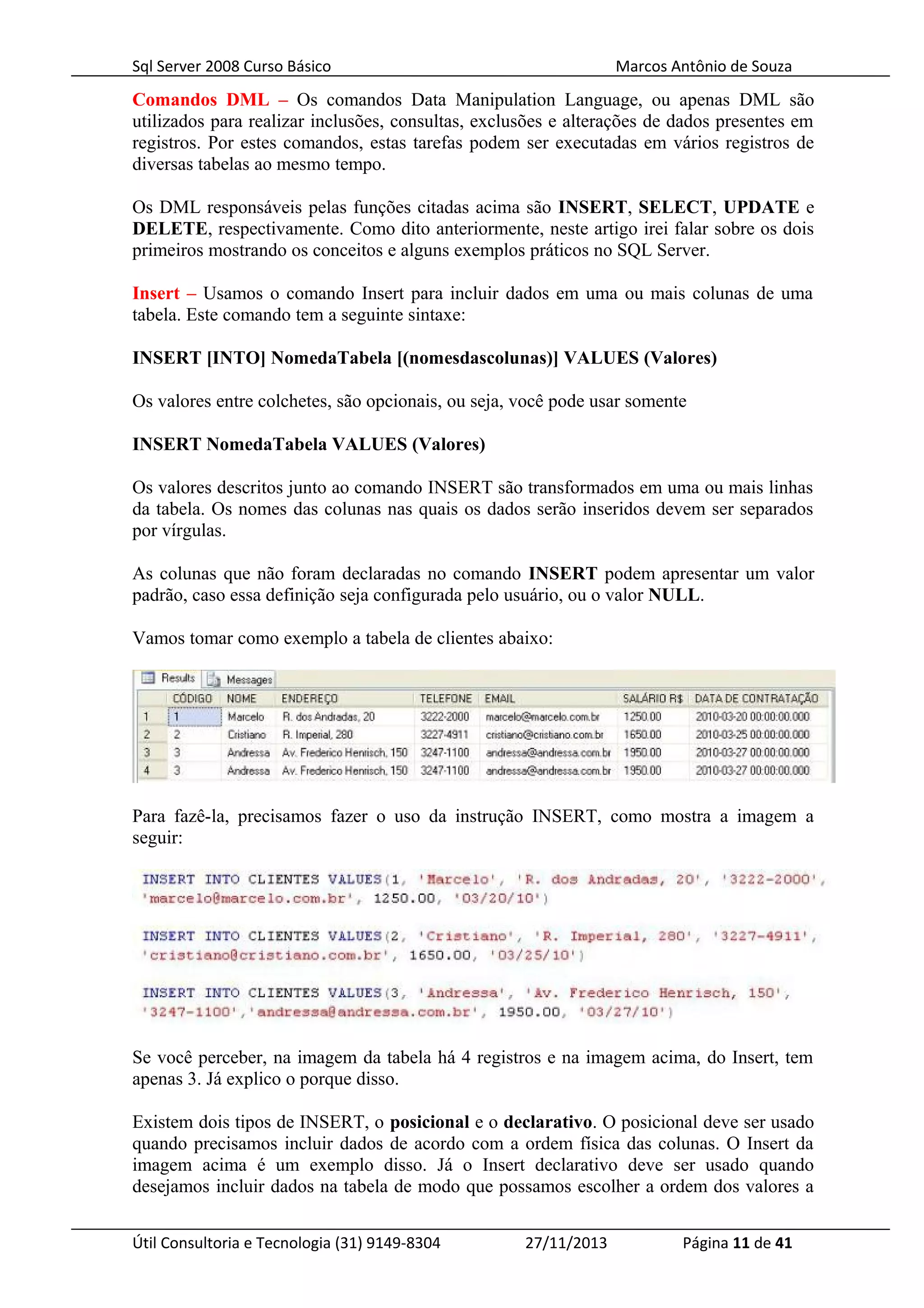 Sql Server 2008 Curso Básico Marcos Antônio de Souza
Comandos DML – Os comandos Data Manipulation Language, ou apenas DML são
utilizados para realizar inclusões, consultas, exclusões e alterações de dados presentes em
registros. Por estes comandos, estas tarefas podem ser executadas em vários registros de
diversas tabelas ao mesmo tempo.
Os DML responsáveis pelas funções citadas acima são INSERT, SELECT, UPDATE e
DELETE, respectivamente. Como dito anteriormente, neste artigo irei falar sobre os dois
primeiros mostrando os conceitos e alguns exemplos práticos no SQL Server.
Insert – Usamos o comando Insert para incluir dados em uma ou mais colunas de uma
tabela. Este comando tem a seguinte sintaxe:
INSERT [INTO] NomedaTabela [(nomesdascolunas)] VALUES (Valores)
Os valores entre colchetes, são opcionais, ou seja, você pode usar somente
INSERT NomedaTabela VALUES (Valores)
Os valores descritos junto ao comando INSERT são transformados em uma ou mais linhas
da tabela. Os nomes das colunas nas quais os dados serão inseridos devem ser separados
por vírgulas.
As colunas que não foram declaradas no comando INSERT podem apresentar um valor
padrão, caso essa definição seja configurada pelo usuário, ou o valor NULL.
Vamos tomar como exemplo a tabela de clientes abaixo:
Para fazê-la, precisamos fazer o uso da instrução INSERT, como mostra a imagem a
seguir:
Se você perceber, na imagem da tabela há 4 registros e na imagem acima, do Insert, tem
apenas 3. Já explico o porque disso.
Existem dois tipos de INSERT, o posicional e o declarativo. O posicional deve ser usado
quando precisamos incluir dados de acordo com a ordem física das colunas. O Insert da
imagem acima é um exemplo disso. Já o Insert declarativo deve ser usado quando
desejamos incluir dados na tabela de modo que possamos escolher a ordem dos valores a
Útil Consultoria e Tecnologia (31) 9149-8304 27/11/2013 Página 11 de 41
 