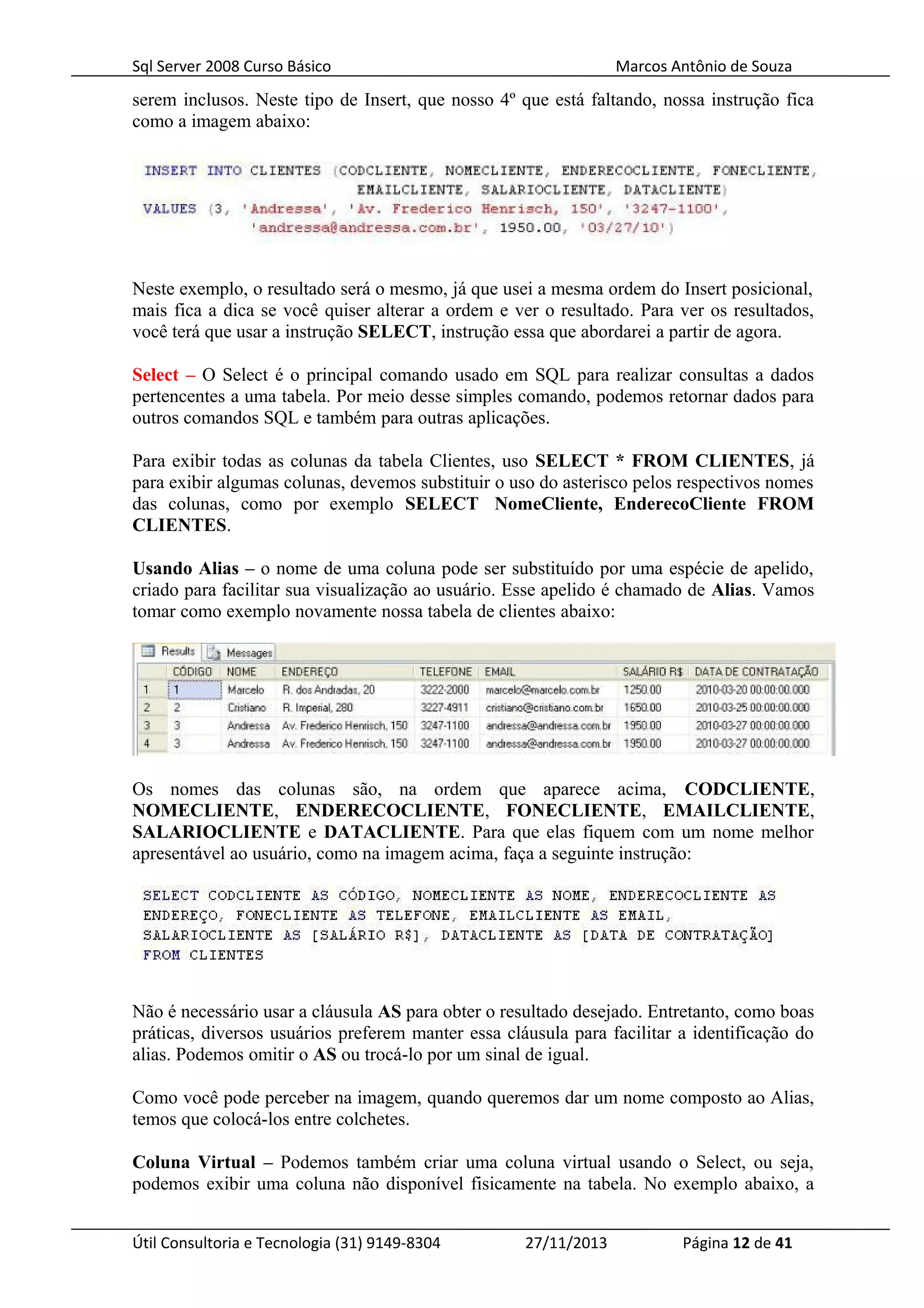 Sql Server 2008 Curso Básico Marcos Antônio de Souza
serem inclusos. Neste tipo de Insert, que nosso 4º que está faltando, nossa instrução fica
como a imagem abaixo:
Neste exemplo, o resultado será o mesmo, já que usei a mesma ordem do Insert posicional,
mais fica a dica se você quiser alterar a ordem e ver o resultado. Para ver os resultados,
você terá que usar a instrução SELECT, instrução essa que abordarei a partir de agora.
Select – O Select é o principal comando usado em SQL para realizar consultas a dados
pertencentes a uma tabela. Por meio desse simples comando, podemos retornar dados para
outros comandos SQL e também para outras aplicações.
Para exibir todas as colunas da tabela Clientes, uso SELECT * FROM CLIENTES, já
para exibir algumas colunas, devemos substituir o uso do asterisco pelos respectivos nomes
das colunas, como por exemplo SELECT NomeCliente, EnderecoCliente FROM
CLIENTES.
Usando Alias – o nome de uma coluna pode ser substituído por uma espécie de apelido,
criado para facilitar sua visualização ao usuário. Esse apelido é chamado de Alias. Vamos
tomar como exemplo novamente nossa tabela de clientes abaixo:
Os nomes das colunas são, na ordem que aparece acima, CODCLIENTE,
NOMECLIENTE, ENDERECOCLIENTE, FONECLIENTE, EMAILCLIENTE,
SALARIOCLIENTE e DATACLIENTE. Para que elas fiquem com um nome melhor
apresentável ao usuário, como na imagem acima, faça a seguinte instrução:
Não é necessário usar a cláusula AS para obter o resultado desejado. Entretanto, como boas
práticas, diversos usuários preferem manter essa cláusula para facilitar a identificação do
alias. Podemos omitir o AS ou trocá-lo por um sinal de igual.
Como você pode perceber na imagem, quando queremos dar um nome composto ao Alias,
temos que colocá-los entre colchetes.
Coluna Virtual – Podemos também criar uma coluna virtual usando o Select, ou seja,
podemos exibir uma coluna não disponível fisicamente na tabela. No exemplo abaixo, a
Útil Consultoria e Tecnologia (31) 9149-8304 27/11/2013 Página 12 de 41
 