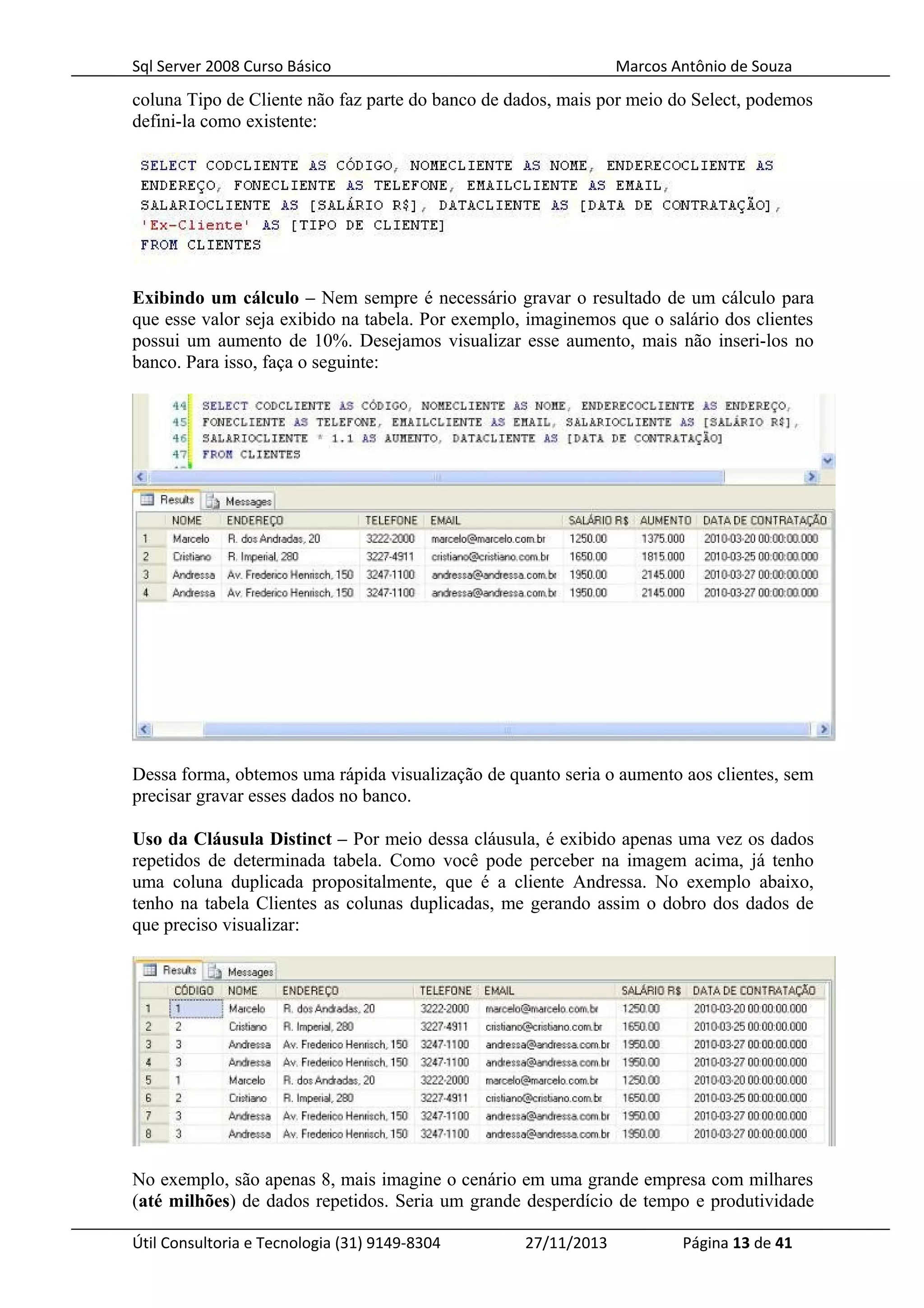 Sql Server 2008 Curso Básico Marcos Antônio de Souza
coluna Tipo de Cliente não faz parte do banco de dados, mais por meio do Select, podemos
defini-la como existente:
Exibindo um cálculo – Nem sempre é necessário gravar o resultado de um cálculo para
que esse valor seja exibido na tabela. Por exemplo, imaginemos que o salário dos clientes
possui um aumento de 10%. Desejamos visualizar esse aumento, mais não inseri-los no
banco. Para isso, faça o seguinte:
Dessa forma, obtemos uma rápida visualização de quanto seria o aumento aos clientes, sem
precisar gravar esses dados no banco.
Uso da Cláusula Distinct – Por meio dessa cláusula, é exibido apenas uma vez os dados
repetidos de determinada tabela. Como você pode perceber na imagem acima, já tenho
uma coluna duplicada propositalmente, que é a cliente Andressa. No exemplo abaixo,
tenho na tabela Clientes as colunas duplicadas, me gerando assim o dobro dos dados de
que preciso visualizar:
No exemplo, são apenas 8, mais imagine o cenário em uma grande empresa com milhares
(até milhões) de dados repetidos. Seria um grande desperdício de tempo e produtividade
Útil Consultoria e Tecnologia (31) 9149-8304 27/11/2013 Página 13 de 41
 