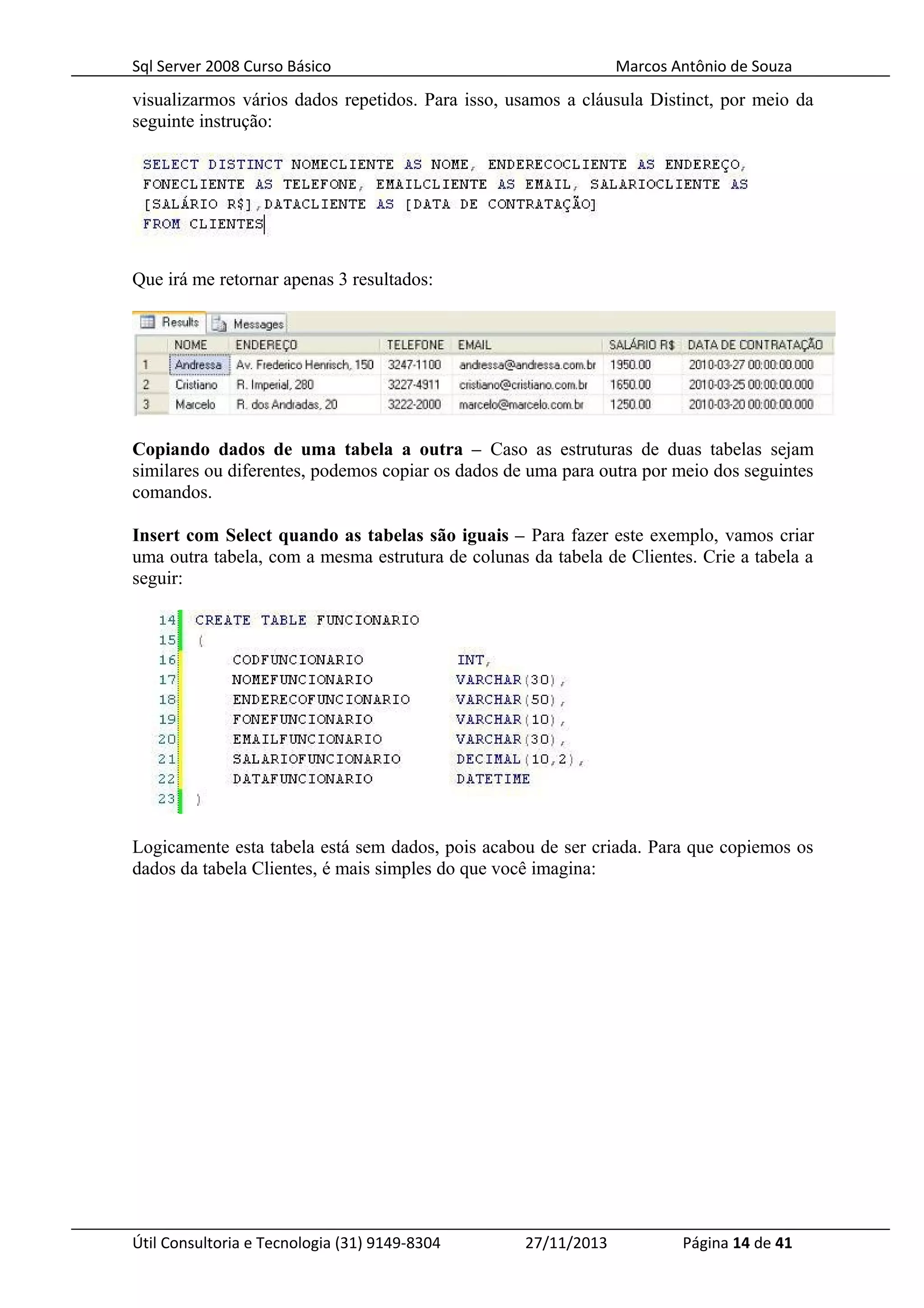 Sql Server 2008 Curso Básico Marcos Antônio de Souza
visualizarmos vários dados repetidos. Para isso, usamos a cláusula Distinct, por meio da
seguinte instrução:
Que irá me retornar apenas 3 resultados:
Copiando dados de uma tabela a outra – Caso as estruturas de duas tabelas sejam
similares ou diferentes, podemos copiar os dados de uma para outra por meio dos seguintes
comandos.
Insert com Select quando as tabelas são iguais – Para fazer este exemplo, vamos criar
uma outra tabela, com a mesma estrutura de colunas da tabela de Clientes. Crie a tabela a
seguir:
Logicamente esta tabela está sem dados, pois acabou de ser criada. Para que copiemos os
dados da tabela Clientes, é mais simples do que você imagina:
Útil Consultoria e Tecnologia (31) 9149-8304 27/11/2013 Página 14 de 41
 