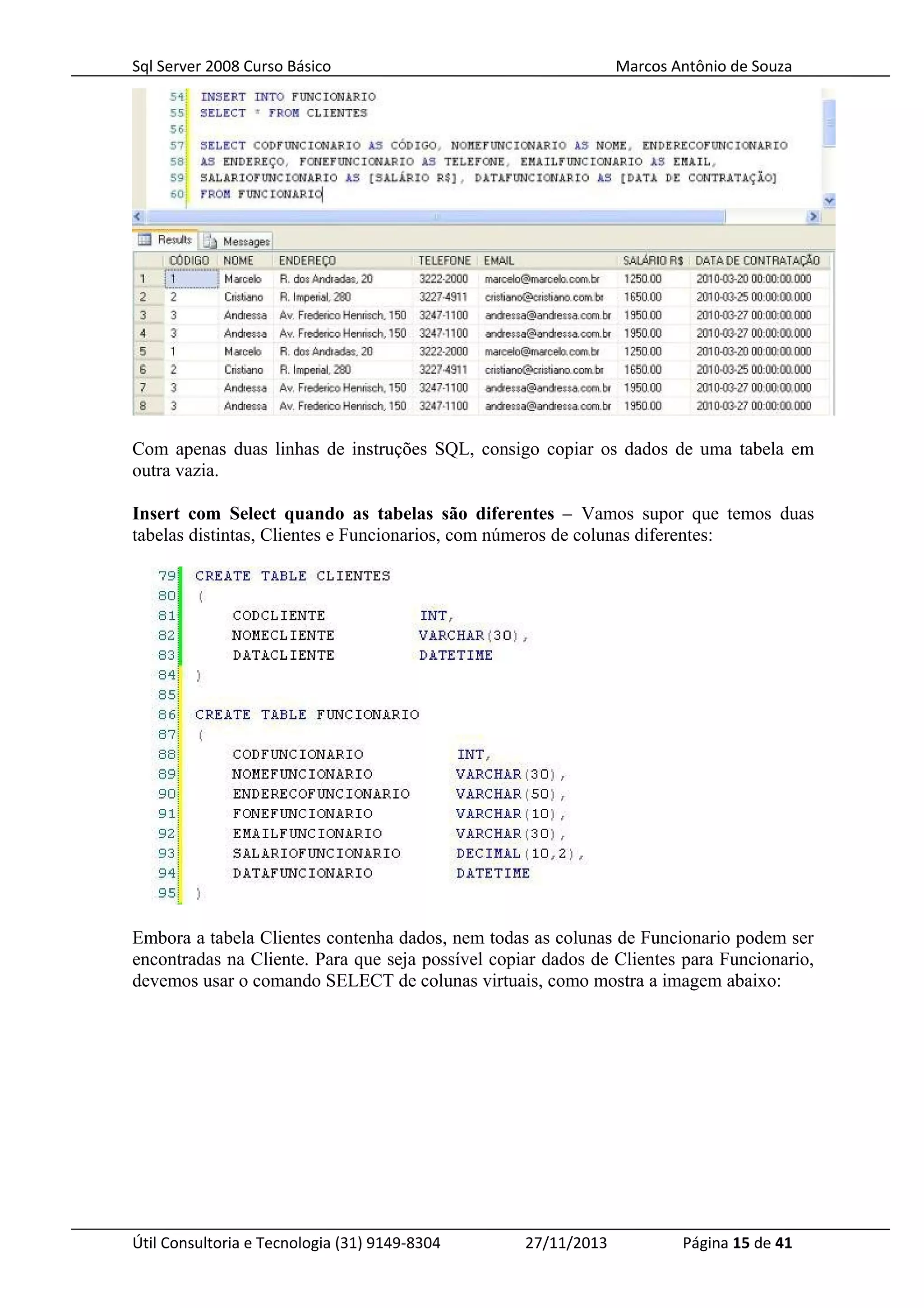 Sql Server 2008 Curso Básico Marcos Antônio de Souza
Com apenas duas linhas de instruções SQL, consigo copiar os dados de uma tabela em
outra vazia.
Insert com Select quando as tabelas são diferentes – Vamos supor que temos duas
tabelas distintas, Clientes e Funcionarios, com números de colunas diferentes:
Embora a tabela Clientes contenha dados, nem todas as colunas de Funcionario podem ser
encontradas na Cliente. Para que seja possível copiar dados de Clientes para Funcionario,
devemos usar o comando SELECT de colunas virtuais, como mostra a imagem abaixo:
Útil Consultoria e Tecnologia (31) 9149-8304 27/11/2013 Página 15 de 41
 