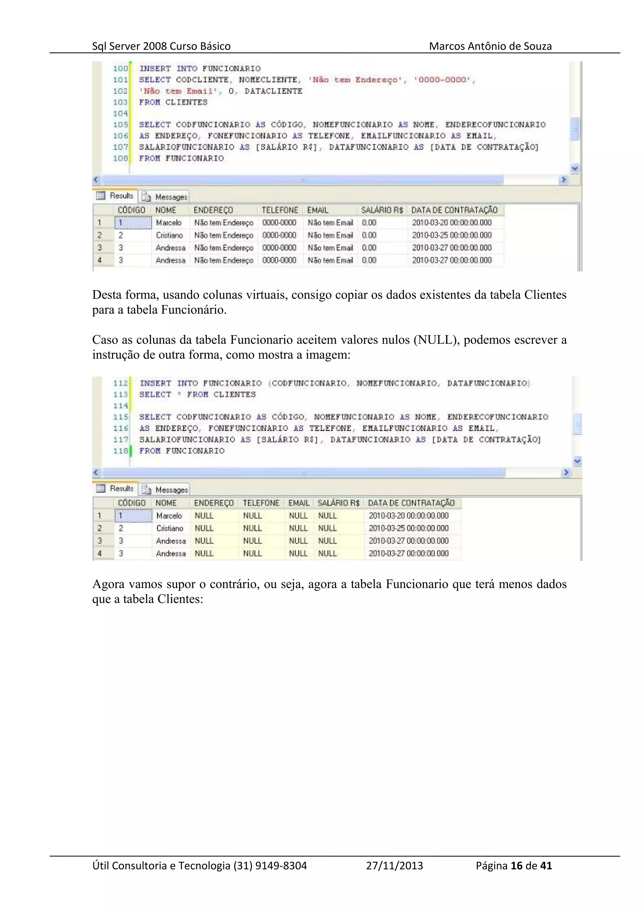 Sql Server 2008 Curso Básico Marcos Antônio de Souza
Desta forma, usando colunas virtuais, consigo copiar os dados existentes da tabela Clientes
para a tabela Funcionário.
Caso as colunas da tabela Funcionario aceitem valores nulos (NULL), podemos escrever a
instrução de outra forma, como mostra a imagem:
Agora vamos supor o contrário, ou seja, agora a tabela Funcionario que terá menos dados
que a tabela Clientes:
Útil Consultoria e Tecnologia (31) 9149-8304 27/11/2013 Página 16 de 41
 
