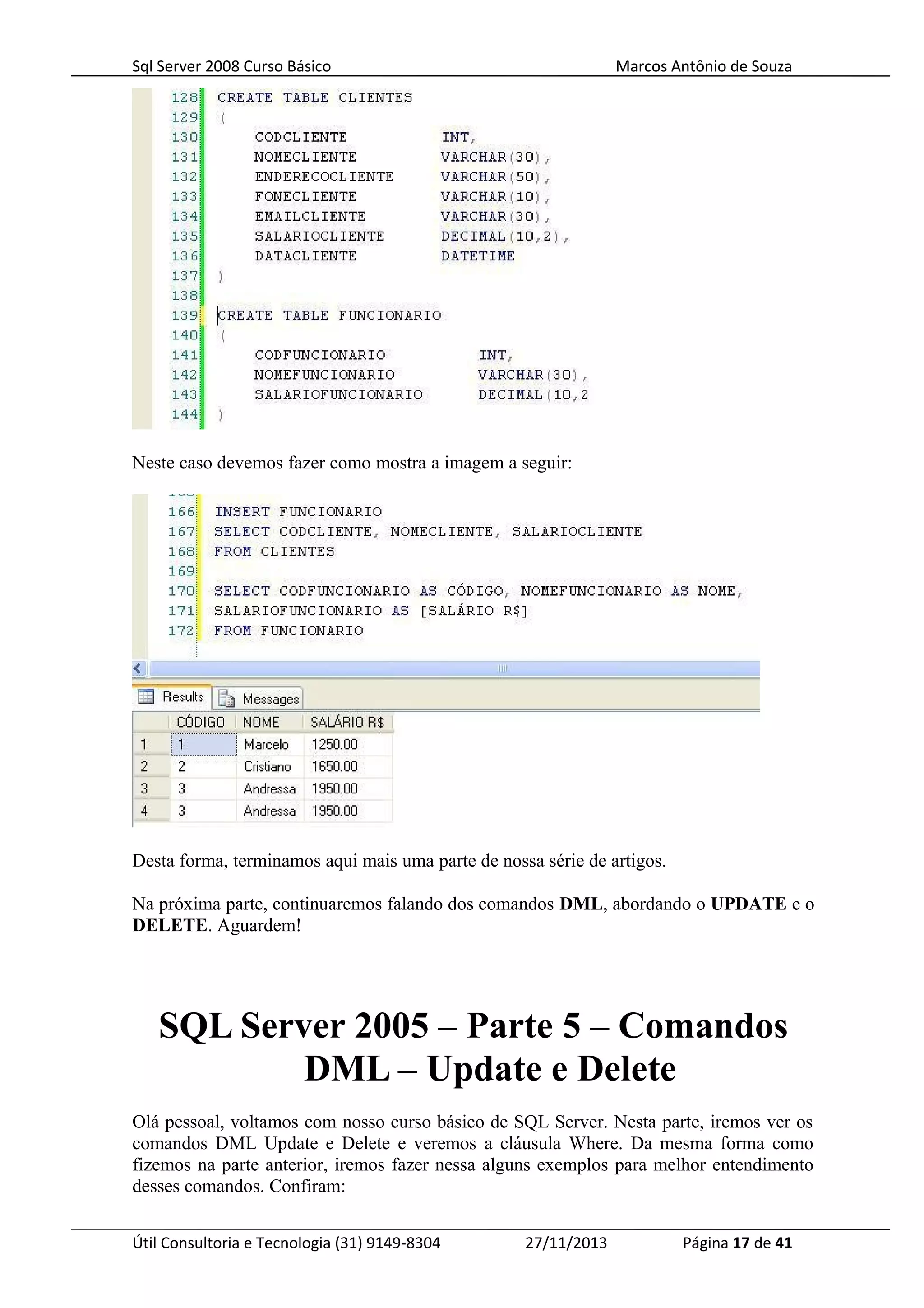Sql Server 2008 Curso Básico Marcos Antônio de Souza
Neste caso devemos fazer como mostra a imagem a seguir:
Desta forma, terminamos aqui mais uma parte de nossa série de artigos.
Na próxima parte, continuaremos falando dos comandos DML, abordando o UPDATE e o
DELETE. Aguardem!
SQL Server 2005 – Parte 5 – Comandos
DML – Update e Delete
Olá pessoal, voltamos com nosso curso básico de SQL Server. Nesta parte, iremos ver os
comandos DML Update e Delete e veremos a cláusula Where. Da mesma forma como
fizemos na parte anterior, iremos fazer nessa alguns exemplos para melhor entendimento
desses comandos. Confiram:
Útil Consultoria e Tecnologia (31) 9149-8304 27/11/2013 Página 17 de 41
 