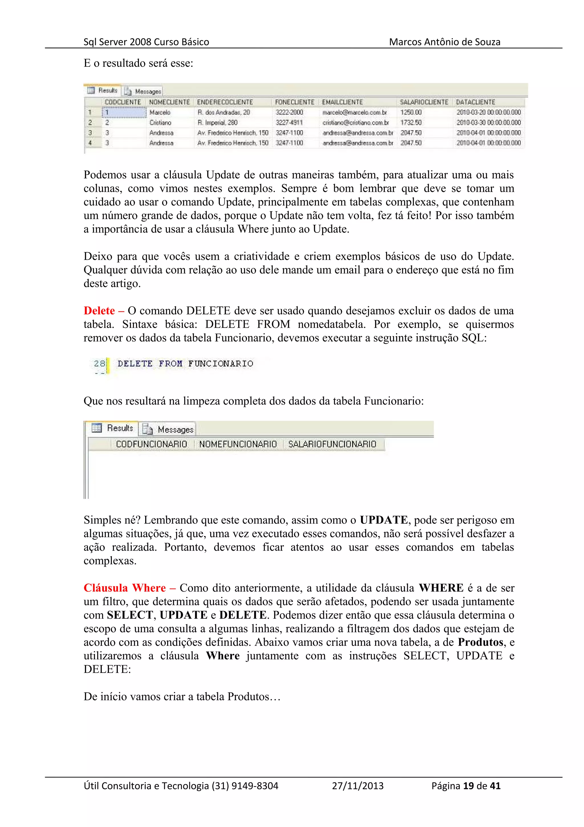 Sql Server 2008 Curso Básico Marcos Antônio de Souza
E o resultado será esse:
Podemos usar a cláusula Update de outras maneiras também, para atualizar uma ou mais
colunas, como vimos nestes exemplos. Sempre é bom lembrar que deve se tomar um
cuidado ao usar o comando Update, principalmente em tabelas complexas, que contenham
um número grande de dados, porque o Update não tem volta, fez tá feito! Por isso também
a importância de usar a cláusula Where junto ao Update.
Deixo para que vocês usem a criatividade e criem exemplos básicos de uso do Update.
Qualquer dúvida com relação ao uso dele mande um email para o endereço que está no fim
deste artigo.
Delete – O comando DELETE deve ser usado quando desejamos excluir os dados de uma
tabela. Sintaxe básica: DELETE FROM nomedatabela. Por exemplo, se quisermos
remover os dados da tabela Funcionario, devemos executar a seguinte instrução SQL:
Que nos resultará na limpeza completa dos dados da tabela Funcionario:
Simples né? Lembrando que este comando, assim como o UPDATE, pode ser perigoso em
algumas situações, já que, uma vez executado esses comandos, não será possível desfazer a
ação realizada. Portanto, devemos ficar atentos ao usar esses comandos em tabelas
complexas.
Cláusula Where – Como dito anteriormente, a utilidade da cláusula WHERE é a de ser
um filtro, que determina quais os dados que serão afetados, podendo ser usada juntamente
com SELECT, UPDATE e DELETE. Podemos dizer então que essa cláusula determina o
escopo de uma consulta a algumas linhas, realizando a filtragem dos dados que estejam de
acordo com as condições definidas. Abaixo vamos criar uma nova tabela, a de Produtos, e
utilizaremos a cláusula Where juntamente com as instruções SELECT, UPDATE e
DELETE:
De início vamos criar a tabela Produtos…
Útil Consultoria e Tecnologia (31) 9149-8304 27/11/2013 Página 19 de 41
 