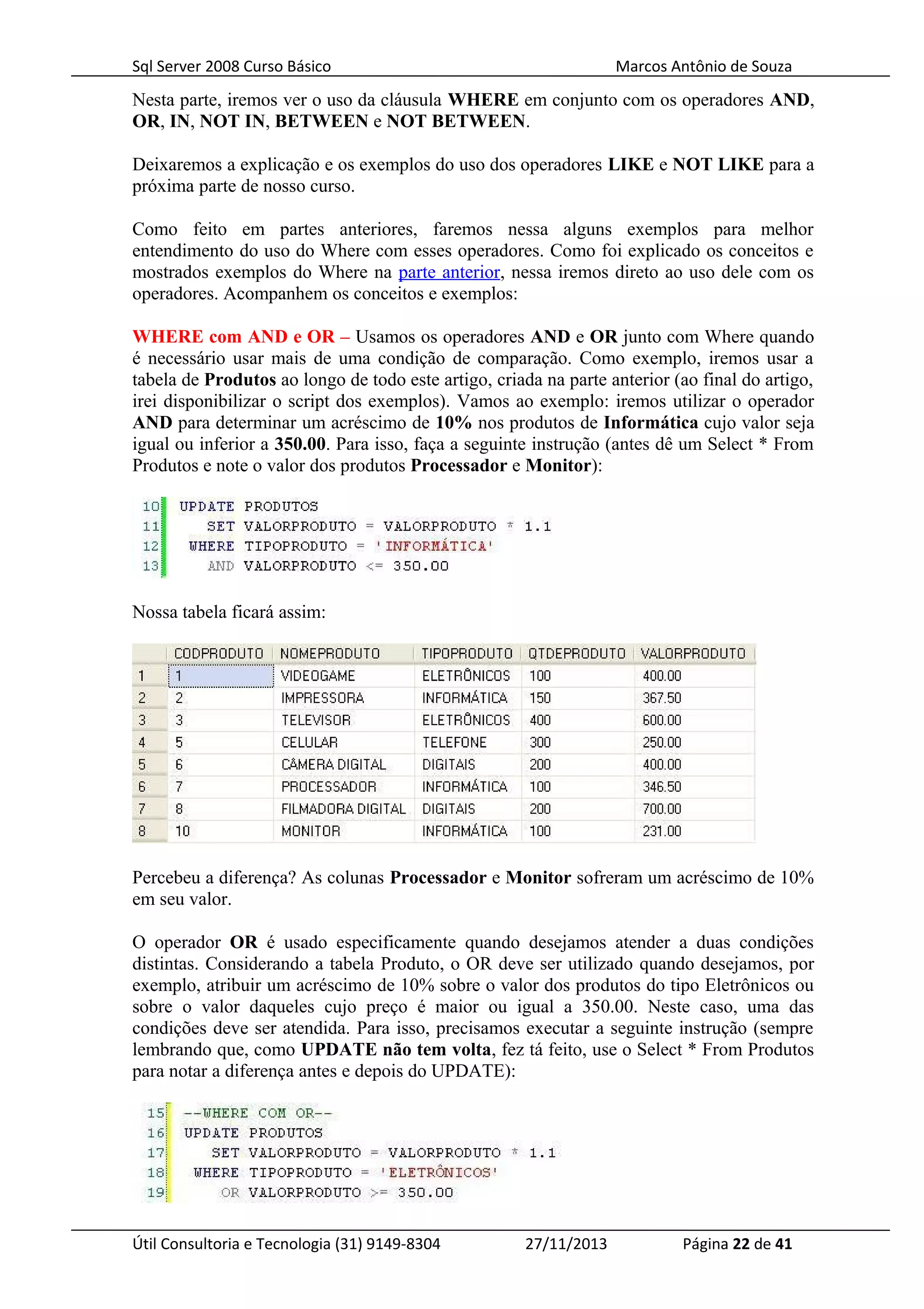 Sql Server 2008 Curso Básico Marcos Antônio de Souza
Nesta parte, iremos ver o uso da cláusula WHERE em conjunto com os operadores AND,
OR, IN, NOT IN, BETWEEN e NOT BETWEEN.
Deixaremos a explicação e os exemplos do uso dos operadores LIKE e NOT LIKE para a
próxima parte de nosso curso.
Como feito em partes anteriores, faremos nessa alguns exemplos para melhor
entendimento do uso do Where com esses operadores. Como foi explicado os conceitos e
mostrados exemplos do Where na parte anterior, nessa iremos direto ao uso dele com os
operadores. Acompanhem os conceitos e exemplos:
WHERE com AND e OR – Usamos os operadores AND e OR junto com Where quando
é necessário usar mais de uma condição de comparação. Como exemplo, iremos usar a
tabela de Produtos ao longo de todo este artigo, criada na parte anterior (ao final do artigo,
irei disponibilizar o script dos exemplos). Vamos ao exemplo: iremos utilizar o operador
AND para determinar um acréscimo de 10% nos produtos de Informática cujo valor seja
igual ou inferior a 350.00. Para isso, faça a seguinte instrução (antes dê um Select * From
Produtos e note o valor dos produtos Processador e Monitor):
Nossa tabela ficará assim:
Percebeu a diferença? As colunas Processador e Monitor sofreram um acréscimo de 10%
em seu valor.
O operador OR é usado especificamente quando desejamos atender a duas condições
distintas. Considerando a tabela Produto, o OR deve ser utilizado quando desejamos, por
exemplo, atribuir um acréscimo de 10% sobre o valor dos produtos do tipo Eletrônicos ou
sobre o valor daqueles cujo preço é maior ou igual a 350.00. Neste caso, uma das
condições deve ser atendida. Para isso, precisamos executar a seguinte instrução (sempre
lembrando que, como UPDATE não tem volta, fez tá feito, use o Select * From Produtos
para notar a diferença antes e depois do UPDATE):
Útil Consultoria e Tecnologia (31) 9149-8304 27/11/2013 Página 22 de 41
 