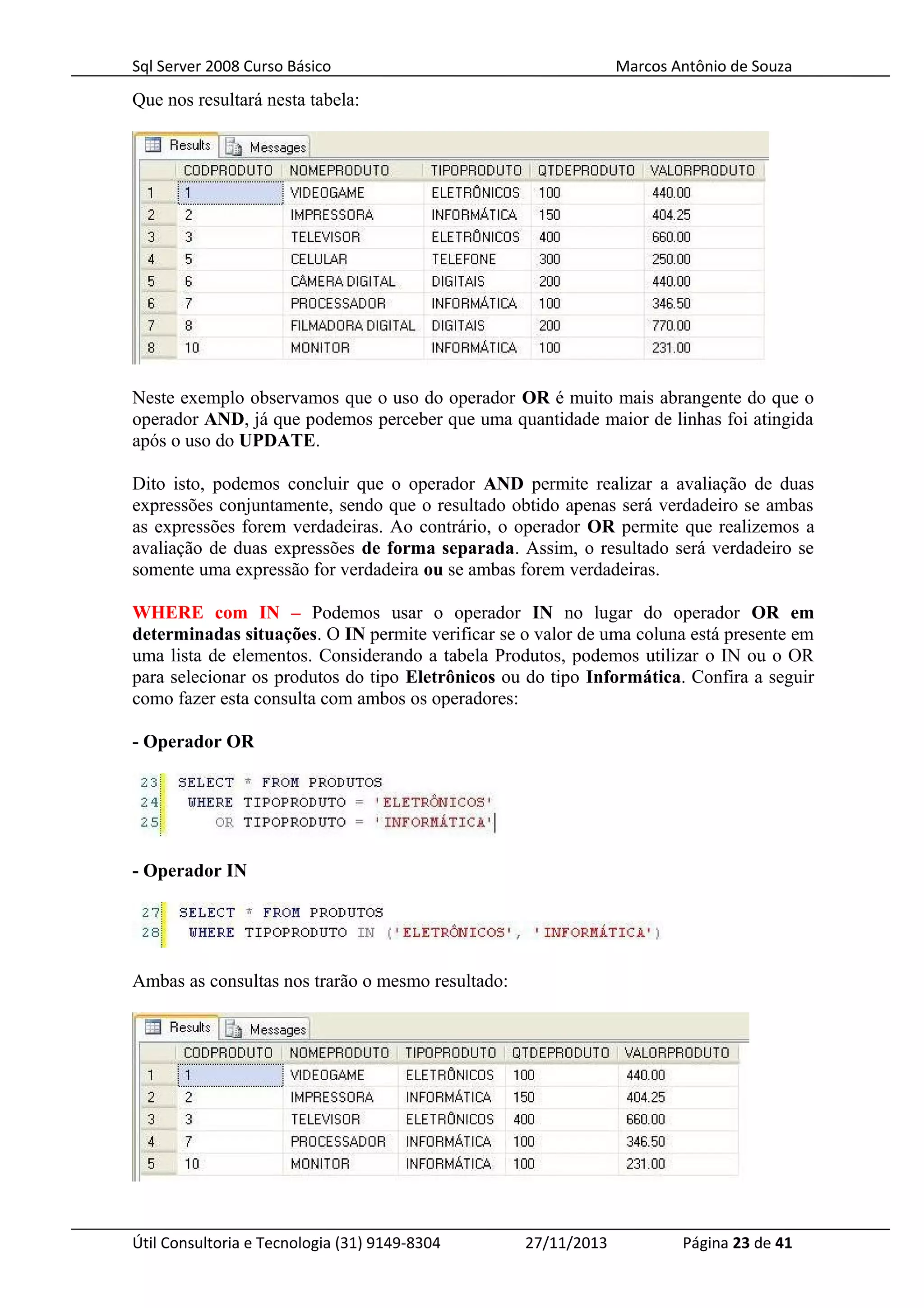 Sql Server 2008 Curso Básico Marcos Antônio de Souza
Que nos resultará nesta tabela:
Neste exemplo observamos que o uso do operador OR é muito mais abrangente do que o
operador AND, já que podemos perceber que uma quantidade maior de linhas foi atingida
após o uso do UPDATE.
Dito isto, podemos concluir que o operador AND permite realizar a avaliação de duas
expressões conjuntamente, sendo que o resultado obtido apenas será verdadeiro se ambas
as expressões forem verdadeiras. Ao contrário, o operador OR permite que realizemos a
avaliação de duas expressões de forma separada. Assim, o resultado será verdadeiro se
somente uma expressão for verdadeira ou se ambas forem verdadeiras.
WHERE com IN – Podemos usar o operador IN no lugar do operador OR em
determinadas situações. O IN permite verificar se o valor de uma coluna está presente em
uma lista de elementos. Considerando a tabela Produtos, podemos utilizar o IN ou o OR
para selecionar os produtos do tipo Eletrônicos ou do tipo Informática. Confira a seguir
como fazer esta consulta com ambos os operadores:
- Operador OR
- Operador IN
Ambas as consultas nos trarão o mesmo resultado:
Útil Consultoria e Tecnologia (31) 9149-8304 27/11/2013 Página 23 de 41
 