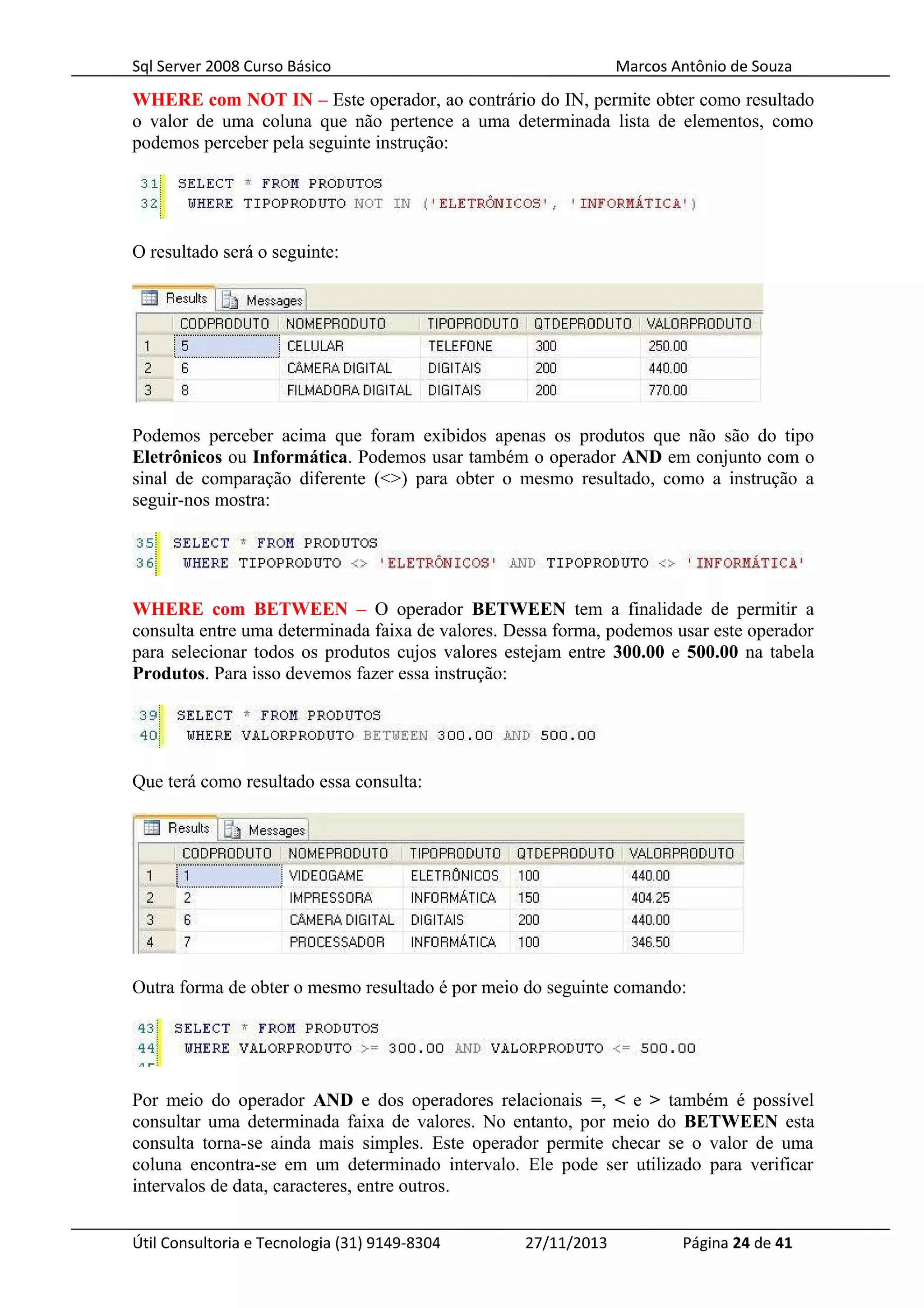 Sql Server 2008 Curso Básico Marcos Antônio de Souza
WHERE com NOT IN – Este operador, ao contrário do IN, permite obter como resultado
o valor de uma coluna que não pertence a uma determinada lista de elementos, como
podemos perceber pela seguinte instrução:
O resultado será o seguinte:
Podemos perceber acima que foram exibidos apenas os produtos que não são do tipo
Eletrônicos ou Informática. Podemos usar também o operador AND em conjunto com o
sinal de comparação diferente (<>) para obter o mesmo resultado, como a instrução a
seguir-nos mostra:
WHERE com BETWEEN – O operador BETWEEN tem a finalidade de permitir a
consulta entre uma determinada faixa de valores. Dessa forma, podemos usar este operador
para selecionar todos os produtos cujos valores estejam entre 300.00 e 500.00 na tabela
Produtos. Para isso devemos fazer essa instrução:
Que terá como resultado essa consulta:
Outra forma de obter o mesmo resultado é por meio do seguinte comando:
Por meio do operador AND e dos operadores relacionais =, < e > também é possível
consultar uma determinada faixa de valores. No entanto, por meio do BETWEEN esta
consulta torna-se ainda mais simples. Este operador permite checar se o valor de uma
coluna encontra-se em um determinado intervalo. Ele pode ser utilizado para verificar
intervalos de data, caracteres, entre outros.
Útil Consultoria e Tecnologia (31) 9149-8304 27/11/2013 Página 24 de 41
 