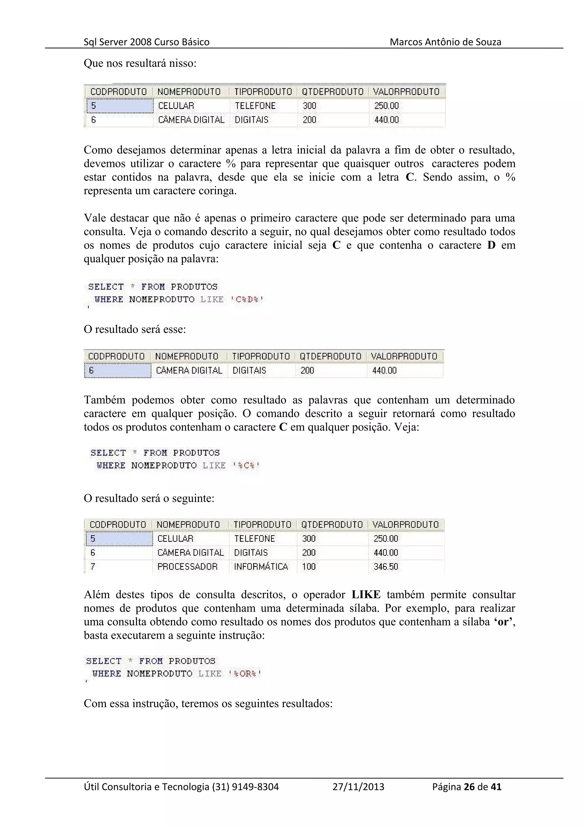 Sql Server 2008 Curso Básico Marcos Antônio de Souza
Que nos resultará nisso:
Como desejamos determinar apenas a letra inicial da palavra a fim de obter o resultado,
devemos utilizar o caractere % para representar que quaisquer outros caracteres podem
estar contidos na palavra, desde que ela se inicie com a letra C. Sendo assim, o %
representa um caractere coringa.
Vale destacar que não é apenas o primeiro caractere que pode ser determinado para uma
consulta. Veja o comando descrito a seguir, no qual desejamos obter como resultado todos
os nomes de produtos cujo caractere inicial seja C e que contenha o caractere D em
qualquer posição na palavra:
O resultado será esse:
Também podemos obter como resultado as palavras que contenham um determinado
caractere em qualquer posição. O comando descrito a seguir retornará como resultado
todos os produtos contenham o caractere C em qualquer posição. Veja:
O resultado será o seguinte:
Além destes tipos de consulta descritos, o operador LIKE também permite consultar
nomes de produtos que contenham uma determinada sílaba. Por exemplo, para realizar
uma consulta obtendo como resultado os nomes dos produtos que contenham a sílaba ‘or’,
basta executarem a seguinte instrução:
Com essa instrução, teremos os seguintes resultados:
Útil Consultoria e Tecnologia (31) 9149-8304 27/11/2013 Página 26 de 41
 