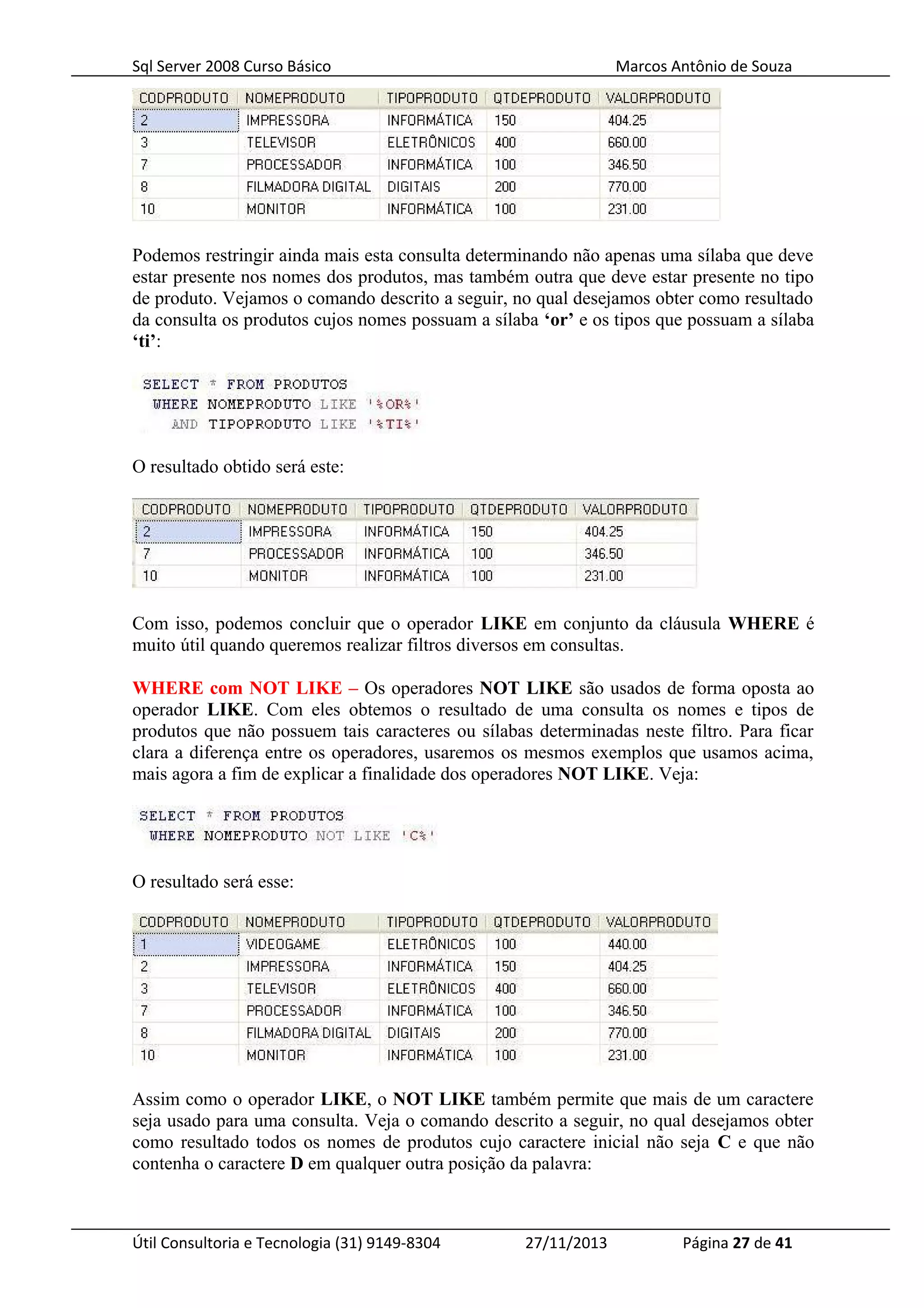 Sql Server 2008 Curso Básico Marcos Antônio de Souza
Podemos restringir ainda mais esta consulta determinando não apenas uma sílaba que deve
estar presente nos nomes dos produtos, mas também outra que deve estar presente no tipo
de produto. Vejamos o comando descrito a seguir, no qual desejamos obter como resultado
da consulta os produtos cujos nomes possuam a sílaba ‘or’ e os tipos que possuam a sílaba
‘ti’:
O resultado obtido será este:
Com isso, podemos concluir que o operador LIKE em conjunto da cláusula WHERE é
muito útil quando queremos realizar filtros diversos em consultas.
WHERE com NOT LIKE – Os operadores NOT LIKE são usados de forma oposta ao
operador LIKE. Com eles obtemos o resultado de uma consulta os nomes e tipos de
produtos que não possuem tais caracteres ou sílabas determinadas neste filtro. Para ficar
clara a diferença entre os operadores, usaremos os mesmos exemplos que usamos acima,
mais agora a fim de explicar a finalidade dos operadores NOT LIKE. Veja:
O resultado será esse:
Assim como o operador LIKE, o NOT LIKE também permite que mais de um caractere
seja usado para uma consulta. Veja o comando descrito a seguir, no qual desejamos obter
como resultado todos os nomes de produtos cujo caractere inicial não seja C e que não
contenha o caractere D em qualquer outra posição da palavra:
Útil Consultoria e Tecnologia (31) 9149-8304 27/11/2013 Página 27 de 41
 