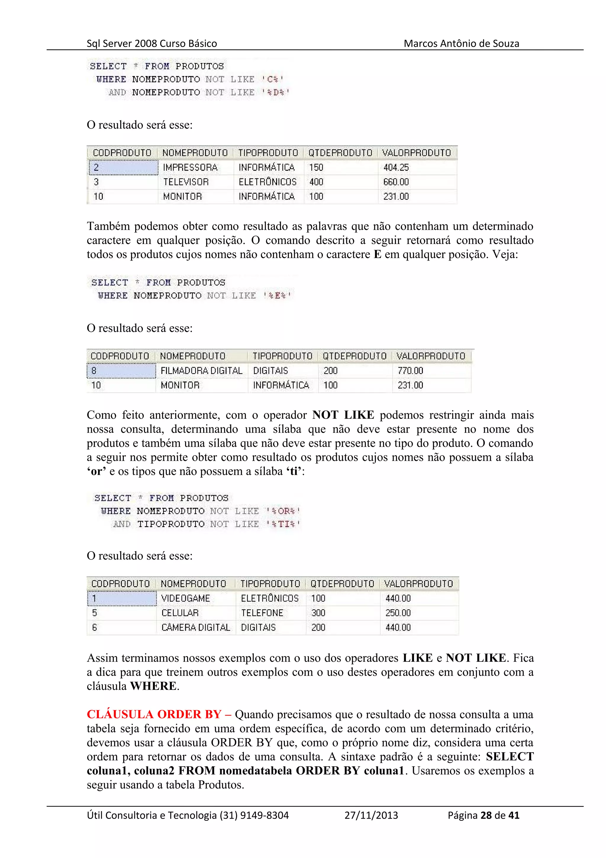 Sql Server 2008 Curso Básico Marcos Antônio de Souza
O resultado será esse:
Também podemos obter como resultado as palavras que não contenham um determinado
caractere em qualquer posição. O comando descrito a seguir retornará como resultado
todos os produtos cujos nomes não contenham o caractere E em qualquer posição. Veja:
O resultado será esse:
Como feito anteriormente, com o operador NOT LIKE podemos restringir ainda mais
nossa consulta, determinando uma sílaba que não deve estar presente no nome dos
produtos e também uma sílaba que não deve estar presente no tipo do produto. O comando
a seguir nos permite obter como resultado os produtos cujos nomes não possuem a sílaba
‘or’ e os tipos que não possuem a sílaba ‘ti’:
O resultado será esse:
Assim terminamos nossos exemplos com o uso dos operadores LIKE e NOT LIKE. Fica
a dica para que treinem outros exemplos com o uso destes operadores em conjunto com a
cláusula WHERE.
CLÁUSULA ORDER BY – Quando precisamos que o resultado de nossa consulta a uma
tabela seja fornecido em uma ordem específica, de acordo com um determinado critério,
devemos usar a cláusula ORDER BY que, como o próprio nome diz, considera uma certa
ordem para retornar os dados de uma consulta. A sintaxe padrão é a seguinte: SELECT
coluna1, coluna2 FROM nomedatabela ORDER BY coluna1. Usaremos os exemplos a
seguir usando a tabela Produtos.
Útil Consultoria e Tecnologia (31) 9149-8304 27/11/2013 Página 28 de 41
 