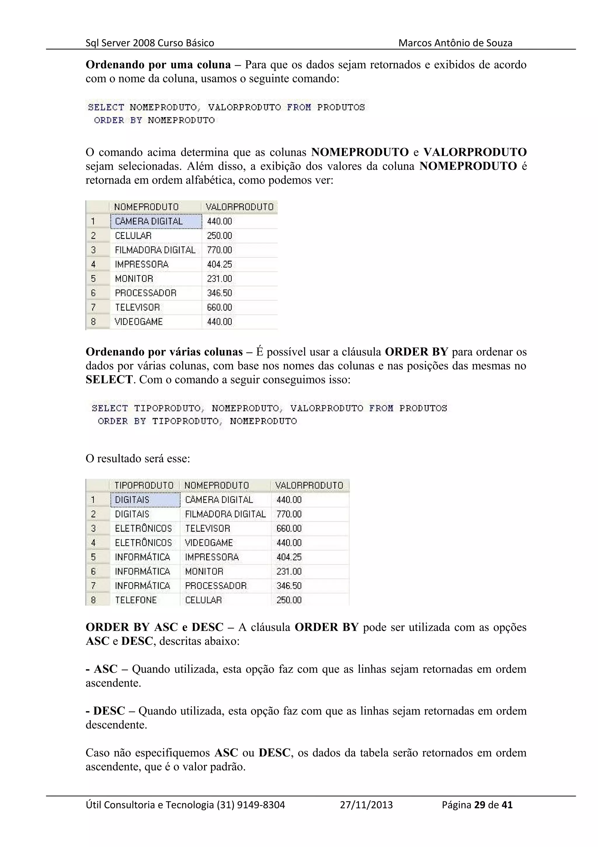 Sql Server 2008 Curso Básico Marcos Antônio de Souza
Ordenando por uma coluna – Para que os dados sejam retornados e exibidos de acordo
com o nome da coluna, usamos o seguinte comando:
O comando acima determina que as colunas NOMEPRODUTO e VALORPRODUTO
sejam selecionadas. Além disso, a exibição dos valores da coluna NOMEPRODUTO é
retornada em ordem alfabética, como podemos ver:
Ordenando por várias colunas – É possível usar a cláusula ORDER BY para ordenar os
dados por várias colunas, com base nos nomes das colunas e nas posições das mesmas no
SELECT. Com o comando a seguir conseguimos isso:
O resultado será esse:
ORDER BY ASC e DESC – A cláusula ORDER BY pode ser utilizada com as opções
ASC e DESC, descritas abaixo:
- ASC – Quando utilizada, esta opção faz com que as linhas sejam retornadas em ordem
ascendente.
- DESC – Quando utilizada, esta opção faz com que as linhas sejam retornadas em ordem
descendente.
Caso não especifiquemos ASC ou DESC, os dados da tabela serão retornados em ordem
ascendente, que é o valor padrão.
Útil Consultoria e Tecnologia (31) 9149-8304 27/11/2013 Página 29 de 41
 