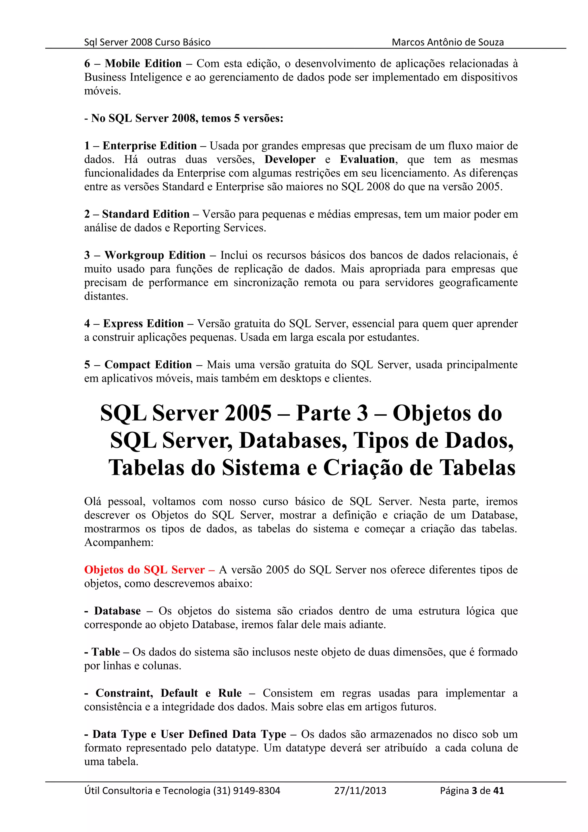 Sql Server 2008 Curso Básico Marcos Antônio de Souza
6 – Mobile Edition – Com esta edição, o desenvolvimento de aplicações relacionadas à
Business Inteligence e ao gerenciamento de dados pode ser implementado em dispositivos
móveis.
- No SQL Server 2008, temos 5 versões:
1 – Enterprise Edition – Usada por grandes empresas que precisam de um fluxo maior de
dados. Há outras duas versões, Developer e Evaluation, que tem as mesmas
funcionalidades da Enterprise com algumas restrições em seu licenciamento. As diferenças
entre as versões Standard e Enterprise são maiores no SQL 2008 do que na versão 2005.
2 – Standard Edition – Versão para pequenas e médias empresas, tem um maior poder em
análise de dados e Reporting Services.
3 – Workgroup Edition – Inclui os recursos básicos dos bancos de dados relacionais, é
muito usado para funções de replicação de dados. Mais apropriada para empresas que
precisam de performance em sincronização remota ou para servidores geograficamente
distantes.
4 – Express Edition – Versão gratuita do SQL Server, essencial para quem quer aprender
a construir aplicações pequenas. Usada em larga escala por estudantes.
5 – Compact Edition – Mais uma versão gratuita do SQL Server, usada principalmente
em aplicativos móveis, mais também em desktops e clientes.
SQL Server 2005 – Parte 3 – Objetos do
SQL Server, Databases, Tipos de Dados,
Tabelas do Sistema e Criação de Tabelas
Olá pessoal, voltamos com nosso curso básico de SQL Server. Nesta parte, iremos
descrever os Objetos do SQL Server, mostrar a definição e criação de um Database,
mostrarmos os tipos de dados, as tabelas do sistema e começar a criação das tabelas.
Acompanhem:
Objetos do SQL Server – A versão 2005 do SQL Server nos oferece diferentes tipos de
objetos, como descrevemos abaixo:
- Database – Os objetos do sistema são criados dentro de uma estrutura lógica que
corresponde ao objeto Database, iremos falar dele mais adiante.
- Table – Os dados do sistema são inclusos neste objeto de duas dimensões, que é formado
por linhas e colunas.
- Constraint, Default e Rule – Consistem em regras usadas para implementar a
consistência e a integridade dos dados. Mais sobre elas em artigos futuros.
- Data Type e User Defined Data Type – Os dados são armazenados no disco sob um
formato representado pelo datatype. Um datatype deverá ser atribuído a cada coluna de
uma tabela.
Útil Consultoria e Tecnologia (31) 9149-8304 27/11/2013 Página 3 de 41
 