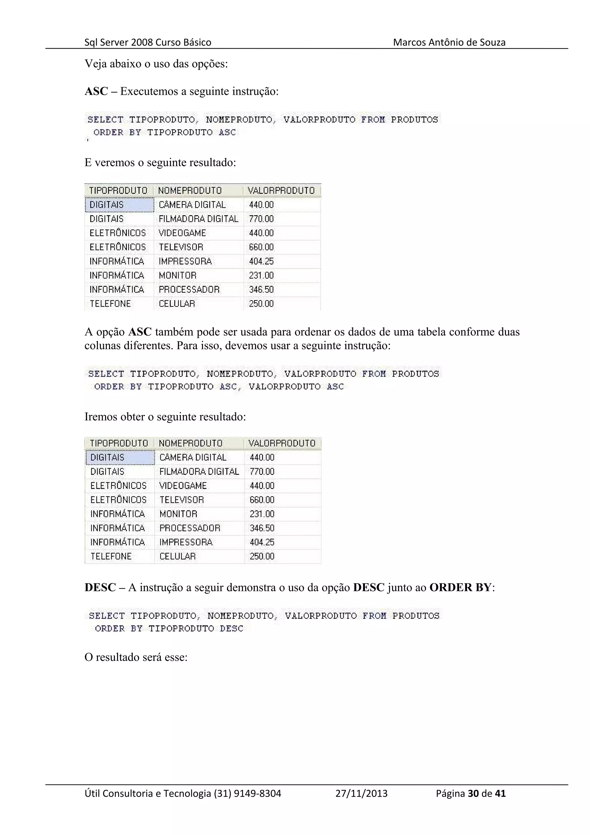 Sql Server 2008 Curso Básico Marcos Antônio de Souza
Veja abaixo o uso das opções:
ASC – Executemos a seguinte instrução:
E veremos o seguinte resultado:
A opção ASC também pode ser usada para ordenar os dados de uma tabela conforme duas
colunas diferentes. Para isso, devemos usar a seguinte instrução:
Iremos obter o seguinte resultado:
DESC – A instrução a seguir demonstra o uso da opção DESC junto ao ORDER BY:
O resultado será esse:
Útil Consultoria e Tecnologia (31) 9149-8304 27/11/2013 Página 30 de 41
 