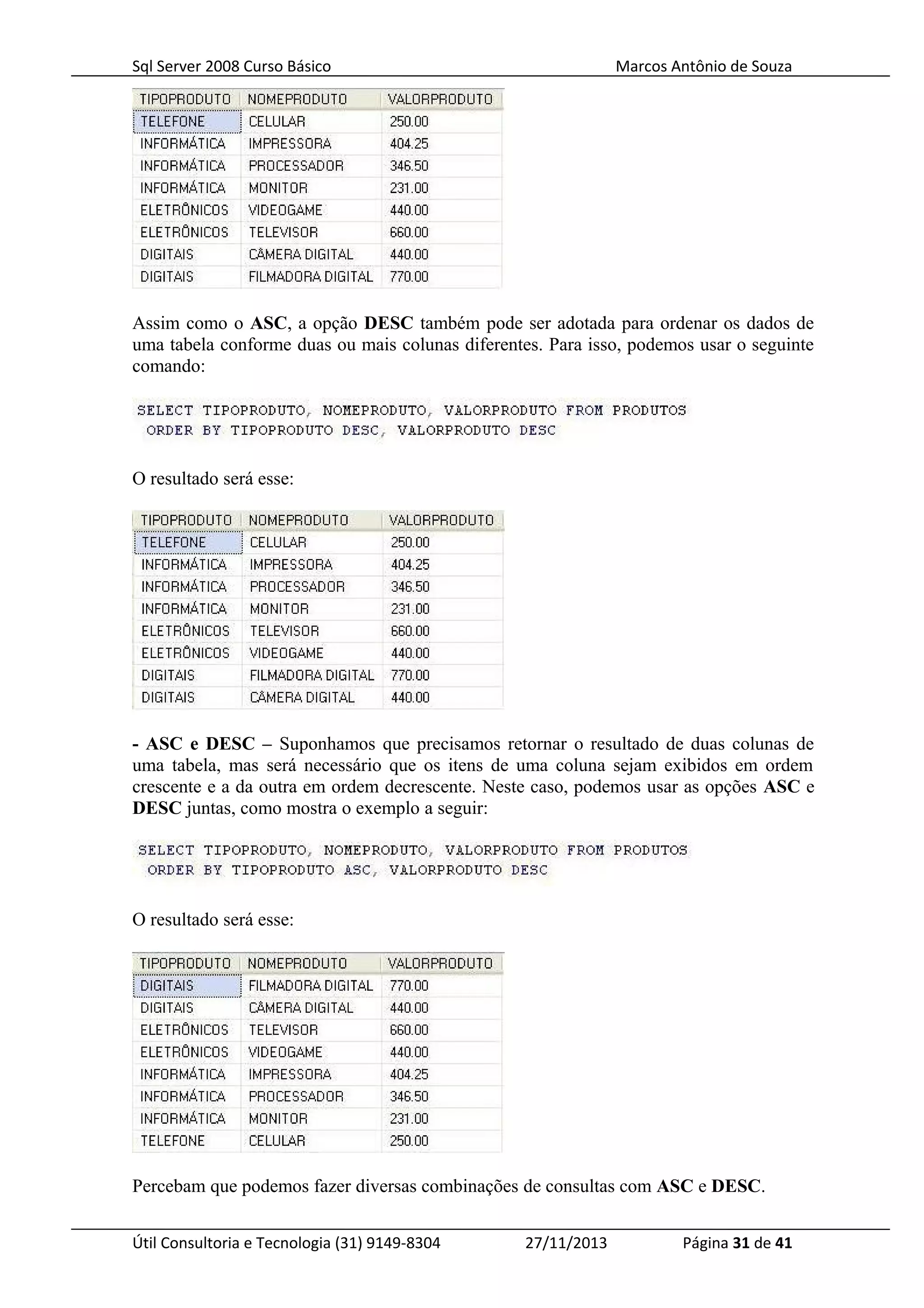 Sql Server 2008 Curso Básico Marcos Antônio de Souza
Assim como o ASC, a opção DESC também pode ser adotada para ordenar os dados de
uma tabela conforme duas ou mais colunas diferentes. Para isso, podemos usar o seguinte
comando:
O resultado será esse:
- ASC e DESC – Suponhamos que precisamos retornar o resultado de duas colunas de
uma tabela, mas será necessário que os itens de uma coluna sejam exibidos em ordem
crescente e a da outra em ordem decrescente. Neste caso, podemos usar as opções ASC e
DESC juntas, como mostra o exemplo a seguir:
O resultado será esse:
Percebam que podemos fazer diversas combinações de consultas com ASC e DESC.
Útil Consultoria e Tecnologia (31) 9149-8304 27/11/2013 Página 31 de 41
 