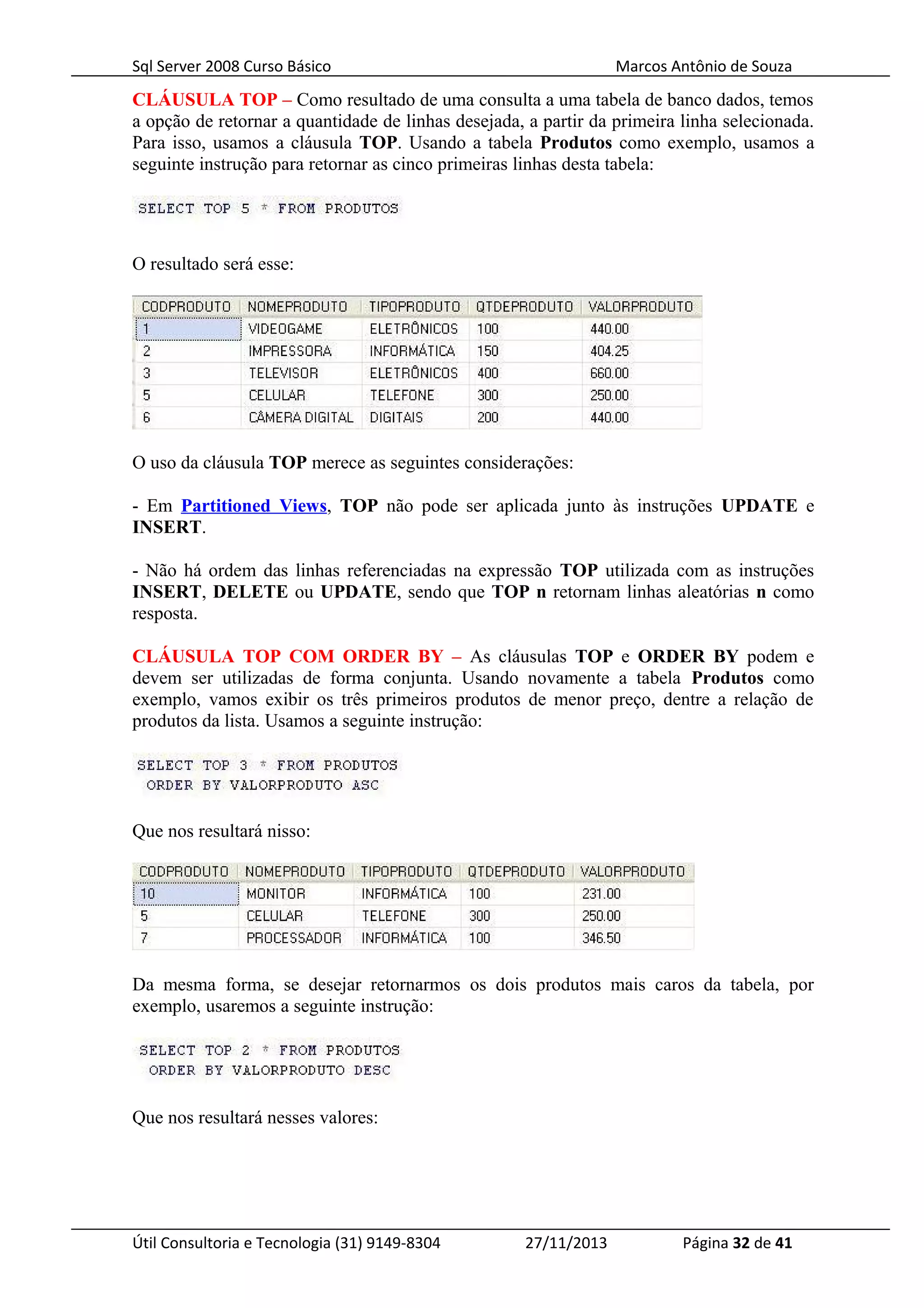 Sql Server 2008 Curso Básico Marcos Antônio de Souza
CLÁUSULA TOP – Como resultado de uma consulta a uma tabela de banco dados, temos
a opção de retornar a quantidade de linhas desejada, a partir da primeira linha selecionada.
Para isso, usamos a cláusula TOP. Usando a tabela Produtos como exemplo, usamos a
seguinte instrução para retornar as cinco primeiras linhas desta tabela:
O resultado será esse:
O uso da cláusula TOP merece as seguintes considerações:
- Em Partitioned Views, TOP não pode ser aplicada junto às instruções UPDATE e
INSERT.
- Não há ordem das linhas referenciadas na expressão TOP utilizada com as instruções
INSERT, DELETE ou UPDATE, sendo que TOP n retornam linhas aleatórias n como
resposta.
CLÁUSULA TOP COM ORDER BY – As cláusulas TOP e ORDER BY podem e
devem ser utilizadas de forma conjunta. Usando novamente a tabela Produtos como
exemplo, vamos exibir os três primeiros produtos de menor preço, dentre a relação de
produtos da lista. Usamos a seguinte instrução:
Que nos resultará nisso:
Da mesma forma, se desejar retornarmos os dois produtos mais caros da tabela, por
exemplo, usaremos a seguinte instrução:
Que nos resultará nesses valores:
Útil Consultoria e Tecnologia (31) 9149-8304 27/11/2013 Página 32 de 41
 