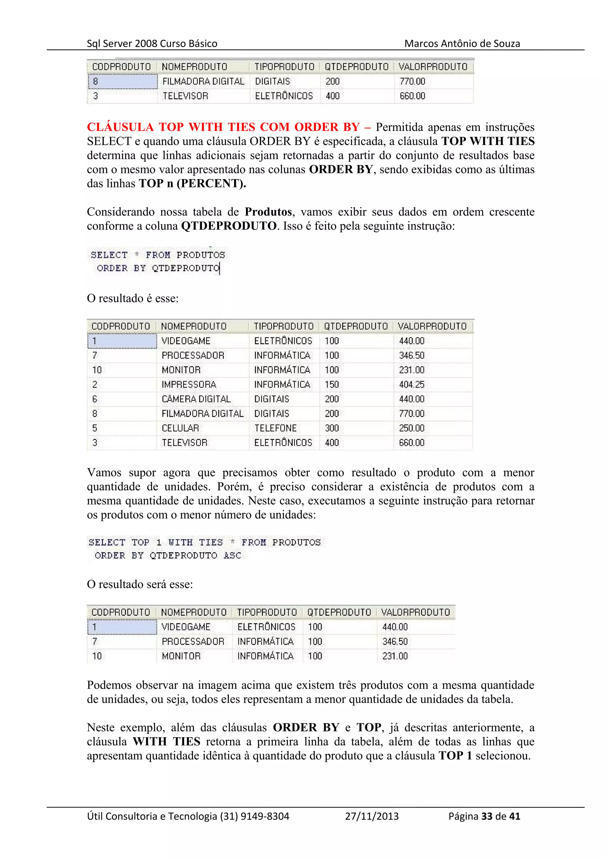 Sql Server 2008 Curso Básico Marcos Antônio de Souza
CLÁUSULA TOP WITH TIES COM ORDER BY – Permitida apenas em instruções
SELECT e quando uma cláusula ORDER BY é especificada, a cláusula TOP WITH TIES
determina que linhas adicionais sejam retornadas a partir do conjunto de resultados base
com o mesmo valor apresentado nas colunas ORDER BY, sendo exibidas como as últimas
das linhas TOP n (PERCENT).
Considerando nossa tabela de Produtos, vamos exibir seus dados em ordem crescente
conforme a coluna QTDEPRODUTO. Isso é feito pela seguinte instrução:
O resultado é esse:
Vamos supor agora que precisamos obter como resultado o produto com a menor
quantidade de unidades. Porém, é preciso considerar a existência de produtos com a
mesma quantidade de unidades. Neste caso, executamos a seguinte instrução para retornar
os produtos com o menor número de unidades:
O resultado será esse:
Podemos observar na imagem acima que existem três produtos com a mesma quantidade
de unidades, ou seja, todos eles representam a menor quantidade de unidades da tabela.
Neste exemplo, além das cláusulas ORDER BY e TOP, já descritas anteriormente, a
cláusula WITH TIES retorna a primeira linha da tabela, além de todas as linhas que
apresentam quantidade idêntica à quantidade do produto que a cláusula TOP 1 selecionou.
Útil Consultoria e Tecnologia (31) 9149-8304 27/11/2013 Página 33 de 41
 