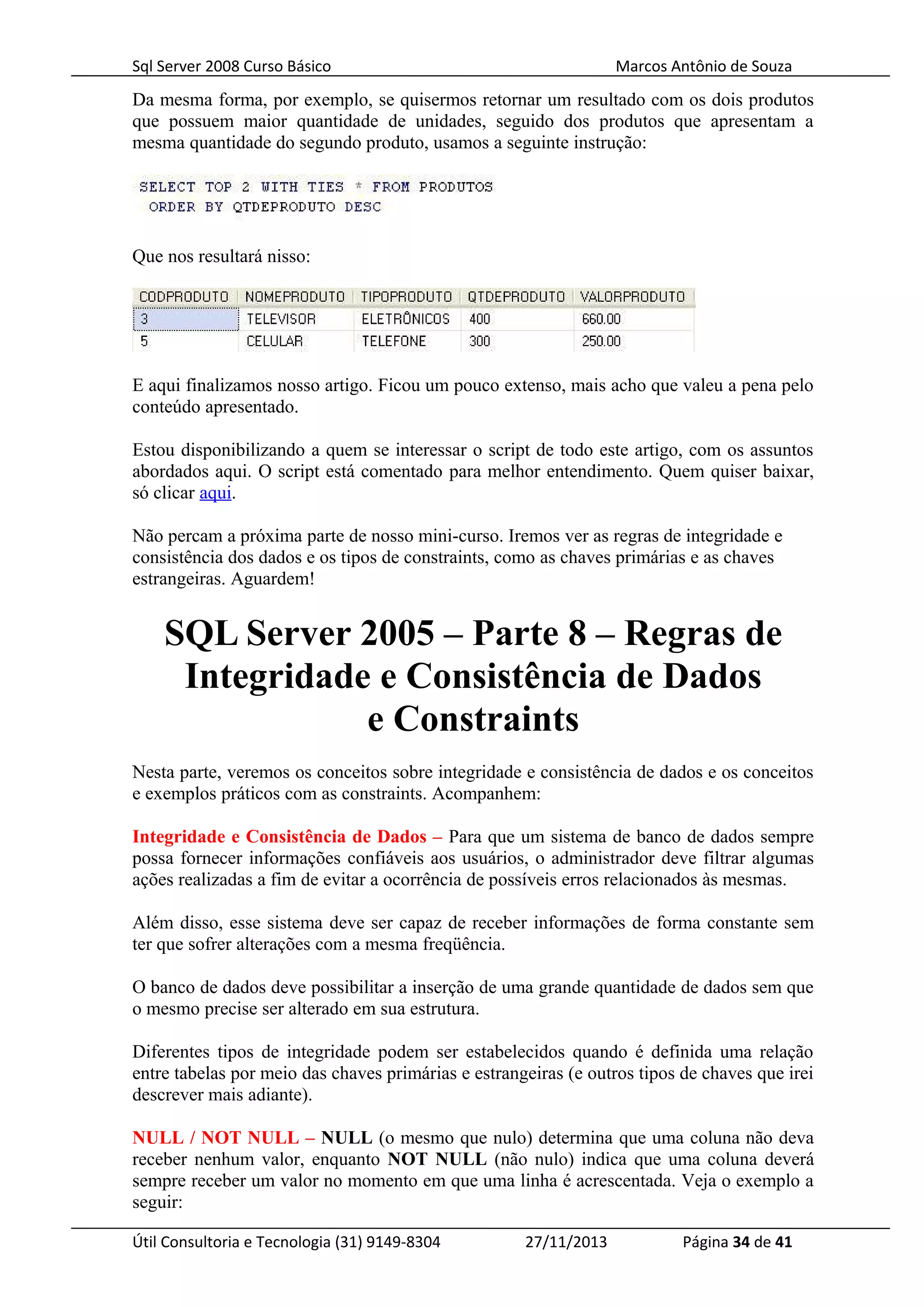 Sql Server 2008 Curso Básico Marcos Antônio de Souza
Da mesma forma, por exemplo, se quisermos retornar um resultado com os dois produtos
que possuem maior quantidade de unidades, seguido dos produtos que apresentam a
mesma quantidade do segundo produto, usamos a seguinte instrução:
Que nos resultará nisso:
E aqui finalizamos nosso artigo. Ficou um pouco extenso, mais acho que valeu a pena pelo
conteúdo apresentado.
Estou disponibilizando a quem se interessar o script de todo este artigo, com os assuntos
abordados aqui. O script está comentado para melhor entendimento. Quem quiser baixar,
só clicar aqui.
Não percam a próxima parte de nosso mini-curso. Iremos ver as regras de integridade e
consistência dos dados e os tipos de constraints, como as chaves primárias e as chaves
estrangeiras. Aguardem!
SQL Server 2005 – Parte 8 – Regras de
Integridade e Consistência de Dados
e Constraints
Nesta parte, veremos os conceitos sobre integridade e consistência de dados e os conceitos
e exemplos práticos com as constraints. Acompanhem:
Integridade e Consistência de Dados – Para que um sistema de banco de dados sempre
possa fornecer informações confiáveis aos usuários, o administrador deve filtrar algumas
ações realizadas a fim de evitar a ocorrência de possíveis erros relacionados às mesmas.
Além disso, esse sistema deve ser capaz de receber informações de forma constante sem
ter que sofrer alterações com a mesma freqüência.
O banco de dados deve possibilitar a inserção de uma grande quantidade de dados sem que
o mesmo precise ser alterado em sua estrutura.
Diferentes tipos de integridade podem ser estabelecidos quando é definida uma relação
entre tabelas por meio das chaves primárias e estrangeiras (e outros tipos de chaves que irei
descrever mais adiante).
NULL / NOT NULL – NULL (o mesmo que nulo) determina que uma coluna não deva
receber nenhum valor, enquanto NOT NULL (não nulo) indica que uma coluna deverá
sempre receber um valor no momento em que uma linha é acrescentada. Veja o exemplo a
seguir:
Útil Consultoria e Tecnologia (31) 9149-8304 27/11/2013 Página 34 de 41
 