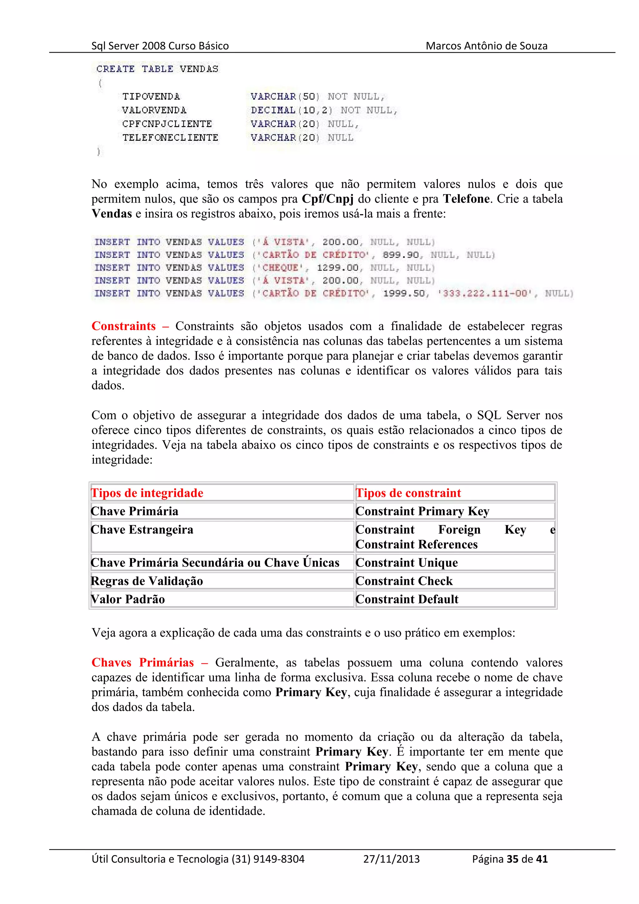 Sql Server 2008 Curso Básico Marcos Antônio de Souza
No exemplo acima, temos três valores que não permitem valores nulos e dois que
permitem nulos, que são os campos pra Cpf/Cnpj do cliente e pra Telefone. Crie a tabela
Vendas e insira os registros abaixo, pois iremos usá-la mais a frente:
Constraints – Constraints são objetos usados com a finalidade de estabelecer regras
referentes à integridade e à consistência nas colunas das tabelas pertencentes a um sistema
de banco de dados. Isso é importante porque para planejar e criar tabelas devemos garantir
a integridade dos dados presentes nas colunas e identificar os valores válidos para tais
dados.
Com o objetivo de assegurar a integridade dos dados de uma tabela, o SQL Server nos
oferece cinco tipos diferentes de constraints, os quais estão relacionados a cinco tipos de
integridades. Veja na tabela abaixo os cinco tipos de constraints e os respectivos tipos de
integridade:
Tipos de integridade Tipos de constraint
Chave Primária Constraint Primary Key
Chave Estrangeira Constraint Foreign Key e
Constraint References
Chave Primária Secundária ou Chave Únicas Constraint Unique
Regras de Validação Constraint Check
Valor Padrão Constraint Default
Veja agora a explicação de cada uma das constraints e o uso prático em exemplos:
Chaves Primárias – Geralmente, as tabelas possuem uma coluna contendo valores
capazes de identificar uma linha de forma exclusiva. Essa coluna recebe o nome de chave
primária, também conhecida como Primary Key, cuja finalidade é assegurar a integridade
dos dados da tabela.
A chave primária pode ser gerada no momento da criação ou da alteração da tabela,
bastando para isso definir uma constraint Primary Key. É importante ter em mente que
cada tabela pode conter apenas uma constraint Primary Key, sendo que a coluna que a
representa não pode aceitar valores nulos. Este tipo de constraint é capaz de assegurar que
os dados sejam únicos e exclusivos, portanto, é comum que a coluna que a representa seja
chamada de coluna de identidade.
Útil Consultoria e Tecnologia (31) 9149-8304 27/11/2013 Página 35 de 41
 
