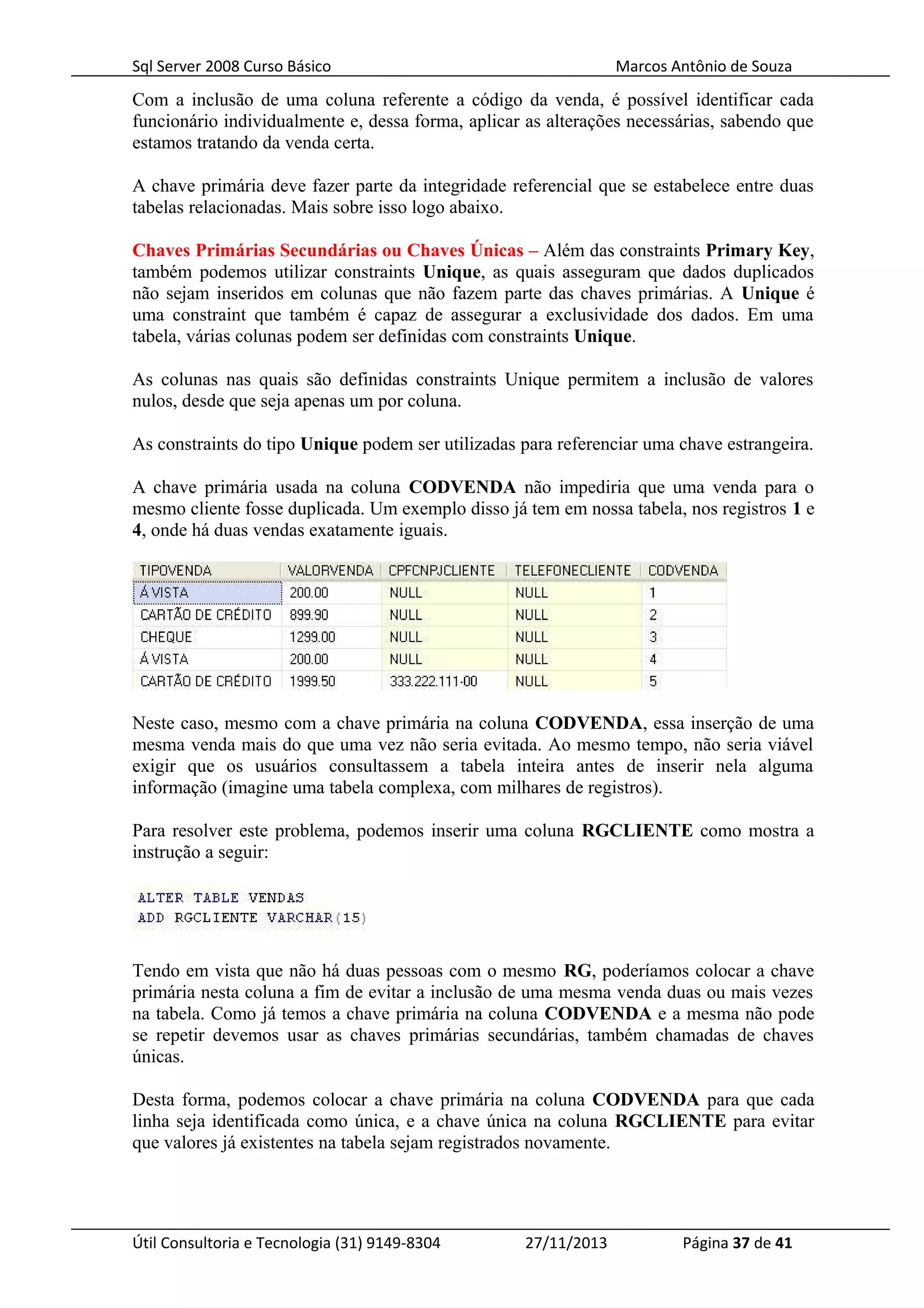 Sql Server 2008 Curso Básico Marcos Antônio de Souza
Com a inclusão de uma coluna referente a código da venda, é possível identificar cada
funcionário individualmente e, dessa forma, aplicar as alterações necessárias, sabendo que
estamos tratando da venda certa.
A chave primária deve fazer parte da integridade referencial que se estabelece entre duas
tabelas relacionadas. Mais sobre isso logo abaixo.
Chaves Primárias Secundárias ou Chaves Únicas – Além das constraints Primary Key,
também podemos utilizar constraints Unique, as quais asseguram que dados duplicados
não sejam inseridos em colunas que não fazem parte das chaves primárias. A Unique é
uma constraint que também é capaz de assegurar a exclusividade dos dados. Em uma
tabela, várias colunas podem ser definidas com constraints Unique.
As colunas nas quais são definidas constraints Unique permitem a inclusão de valores
nulos, desde que seja apenas um por coluna.
As constraints do tipo Unique podem ser utilizadas para referenciar uma chave estrangeira.
A chave primária usada na coluna CODVENDA não impediria que uma venda para o
mesmo cliente fosse duplicada. Um exemplo disso já tem em nossa tabela, nos registros 1 e
4, onde há duas vendas exatamente iguais.
Neste caso, mesmo com a chave primária na coluna CODVENDA, essa inserção de uma
mesma venda mais do que uma vez não seria evitada. Ao mesmo tempo, não seria viável
exigir que os usuários consultassem a tabela inteira antes de inserir nela alguma
informação (imagine uma tabela complexa, com milhares de registros).
Para resolver este problema, podemos inserir uma coluna RGCLIENTE como mostra a
instrução a seguir:
Tendo em vista que não há duas pessoas com o mesmo RG, poderíamos colocar a chave
primária nesta coluna a fim de evitar a inclusão de uma mesma venda duas ou mais vezes
na tabela. Como já temos a chave primária na coluna CODVENDA e a mesma não pode
se repetir devemos usar as chaves primárias secundárias, também chamadas de chaves
únicas.
Desta forma, podemos colocar a chave primária na coluna CODVENDA para que cada
linha seja identificada como única, e a chave única na coluna RGCLIENTE para evitar
que valores já existentes na tabela sejam registrados novamente.
Útil Consultoria e Tecnologia (31) 9149-8304 27/11/2013 Página 37 de 41
 