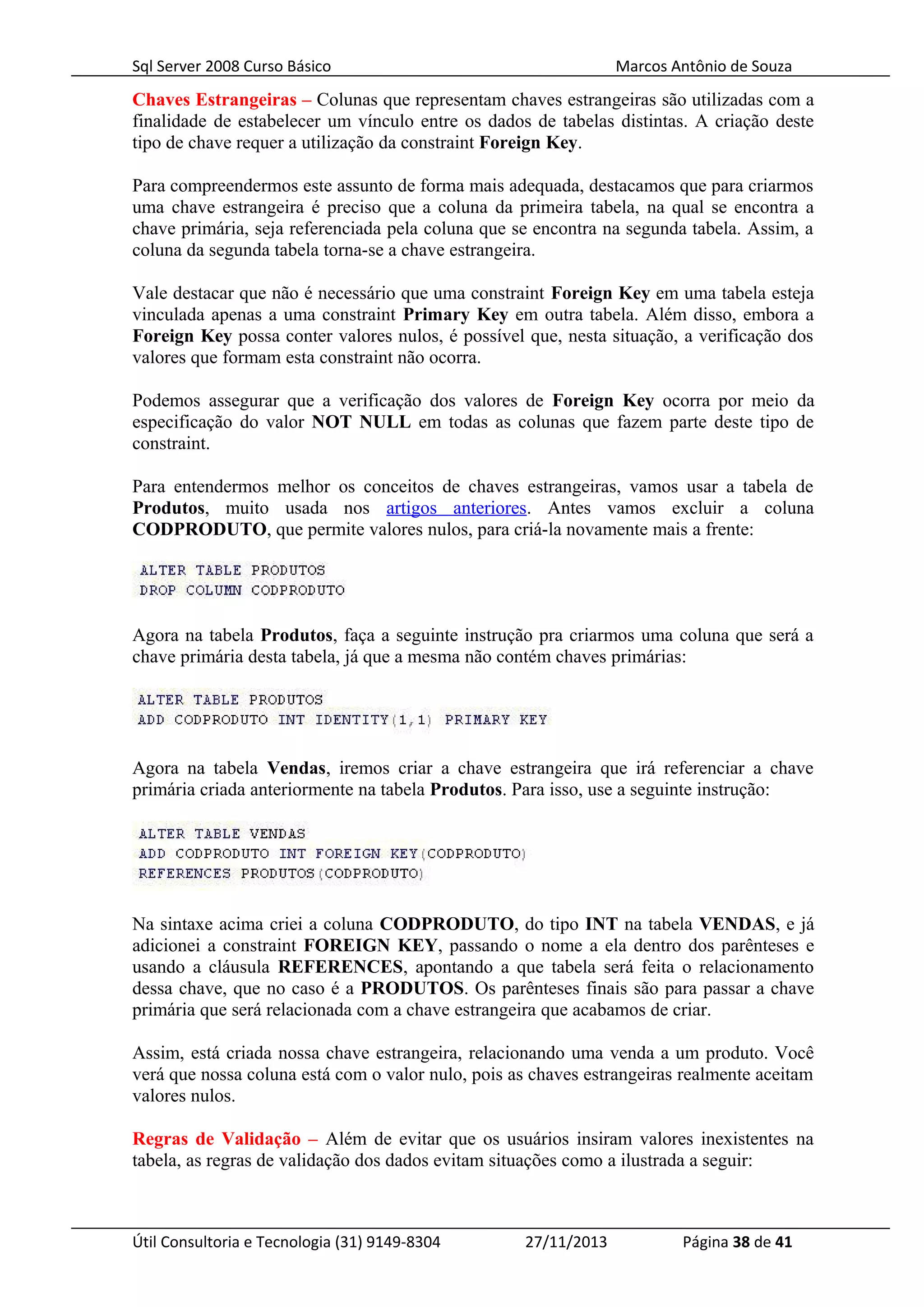 Sql Server 2008 Curso Básico Marcos Antônio de Souza
Chaves Estrangeiras – Colunas que representam chaves estrangeiras são utilizadas com a
finalidade de estabelecer um vínculo entre os dados de tabelas distintas. A criação deste
tipo de chave requer a utilização da constraint Foreign Key.
Para compreendermos este assunto de forma mais adequada, destacamos que para criarmos
uma chave estrangeira é preciso que a coluna da primeira tabela, na qual se encontra a
chave primária, seja referenciada pela coluna que se encontra na segunda tabela. Assim, a
coluna da segunda tabela torna-se a chave estrangeira.
Vale destacar que não é necessário que uma constraint Foreign Key em uma tabela esteja
vinculada apenas a uma constraint Primary Key em outra tabela. Além disso, embora a
Foreign Key possa conter valores nulos, é possível que, nesta situação, a verificação dos
valores que formam esta constraint não ocorra.
Podemos assegurar que a verificação dos valores de Foreign Key ocorra por meio da
especificação do valor NOT NULL em todas as colunas que fazem parte deste tipo de
constraint.
Para entendermos melhor os conceitos de chaves estrangeiras, vamos usar a tabela de
Produtos, muito usada nos artigos anteriores. Antes vamos excluir a coluna
CODPRODUTO, que permite valores nulos, para criá-la novamente mais a frente:
Agora na tabela Produtos, faça a seguinte instrução pra criarmos uma coluna que será a
chave primária desta tabela, já que a mesma não contém chaves primárias:
Agora na tabela Vendas, iremos criar a chave estrangeira que irá referenciar a chave
primária criada anteriormente na tabela Produtos. Para isso, use a seguinte instrução:
Na sintaxe acima criei a coluna CODPRODUTO, do tipo INT na tabela VENDAS, e já
adicionei a constraint FOREIGN KEY, passando o nome a ela dentro dos parênteses e
usando a cláusula REFERENCES, apontando a que tabela será feita o relacionamento
dessa chave, que no caso é a PRODUTOS. Os parênteses finais são para passar a chave
primária que será relacionada com a chave estrangeira que acabamos de criar.
Assim, está criada nossa chave estrangeira, relacionando uma venda a um produto. Você
verá que nossa coluna está com o valor nulo, pois as chaves estrangeiras realmente aceitam
valores nulos.
Regras de Validação – Além de evitar que os usuários insiram valores inexistentes na
tabela, as regras de validação dos dados evitam situações como a ilustrada a seguir:
Útil Consultoria e Tecnologia (31) 9149-8304 27/11/2013 Página 38 de 41
 