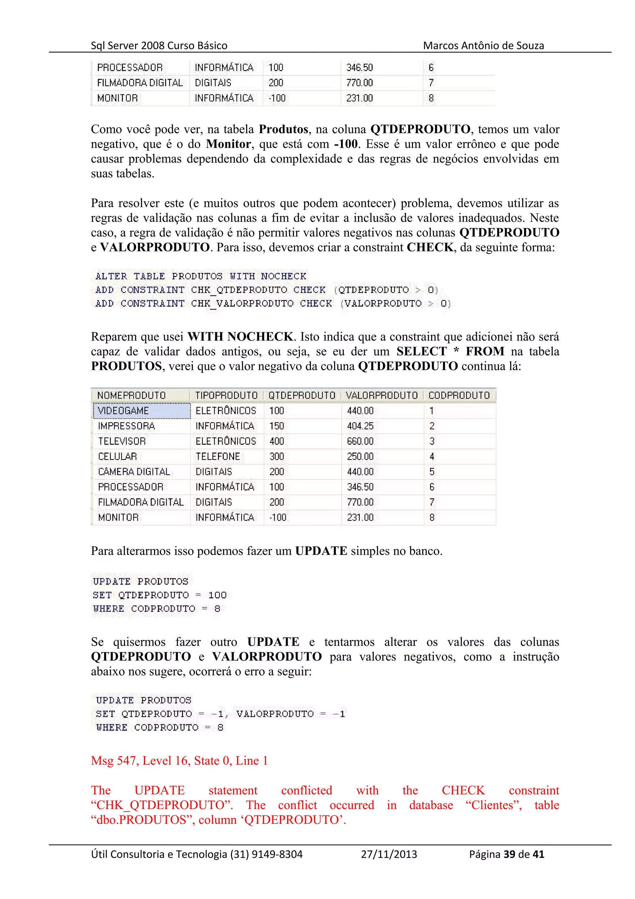 Sql Server 2008 Curso Básico Marcos Antônio de Souza
Como você pode ver, na tabela Produtos, na coluna QTDEPRODUTO, temos um valor
negativo, que é o do Monitor, que está com -100. Esse é um valor errôneo e que pode
causar problemas dependendo da complexidade e das regras de negócios envolvidas em
suas tabelas.
Para resolver este (e muitos outros que podem acontecer) problema, devemos utilizar as
regras de validação nas colunas a fim de evitar a inclusão de valores inadequados. Neste
caso, a regra de validação é não permitir valores negativos nas colunas QTDEPRODUTO
e VALORPRODUTO. Para isso, devemos criar a constraint CHECK, da seguinte forma:
Reparem que usei WITH NOCHECK. Isto indica que a constraint que adicionei não será
capaz de validar dados antigos, ou seja, se eu der um SELECT * FROM na tabela
PRODUTOS, verei que o valor negativo da coluna QTDEPRODUTO continua lá:
Para alterarmos isso podemos fazer um UPDATE simples no banco.
Se quisermos fazer outro UPDATE e tentarmos alterar os valores das colunas
QTDEPRODUTO e VALORPRODUTO para valores negativos, como a instrução
abaixo nos sugere, ocorrerá o erro a seguir:
Msg 547, Level 16, State 0, Line 1
The UPDATE statement conflicted with the CHECK constraint
“CHK_QTDEPRODUTO”. The conflict occurred in database “Clientes”, table
“dbo.PRODUTOS”, column ‘QTDEPRODUTO’.
Útil Consultoria e Tecnologia (31) 9149-8304 27/11/2013 Página 39 de 41
 