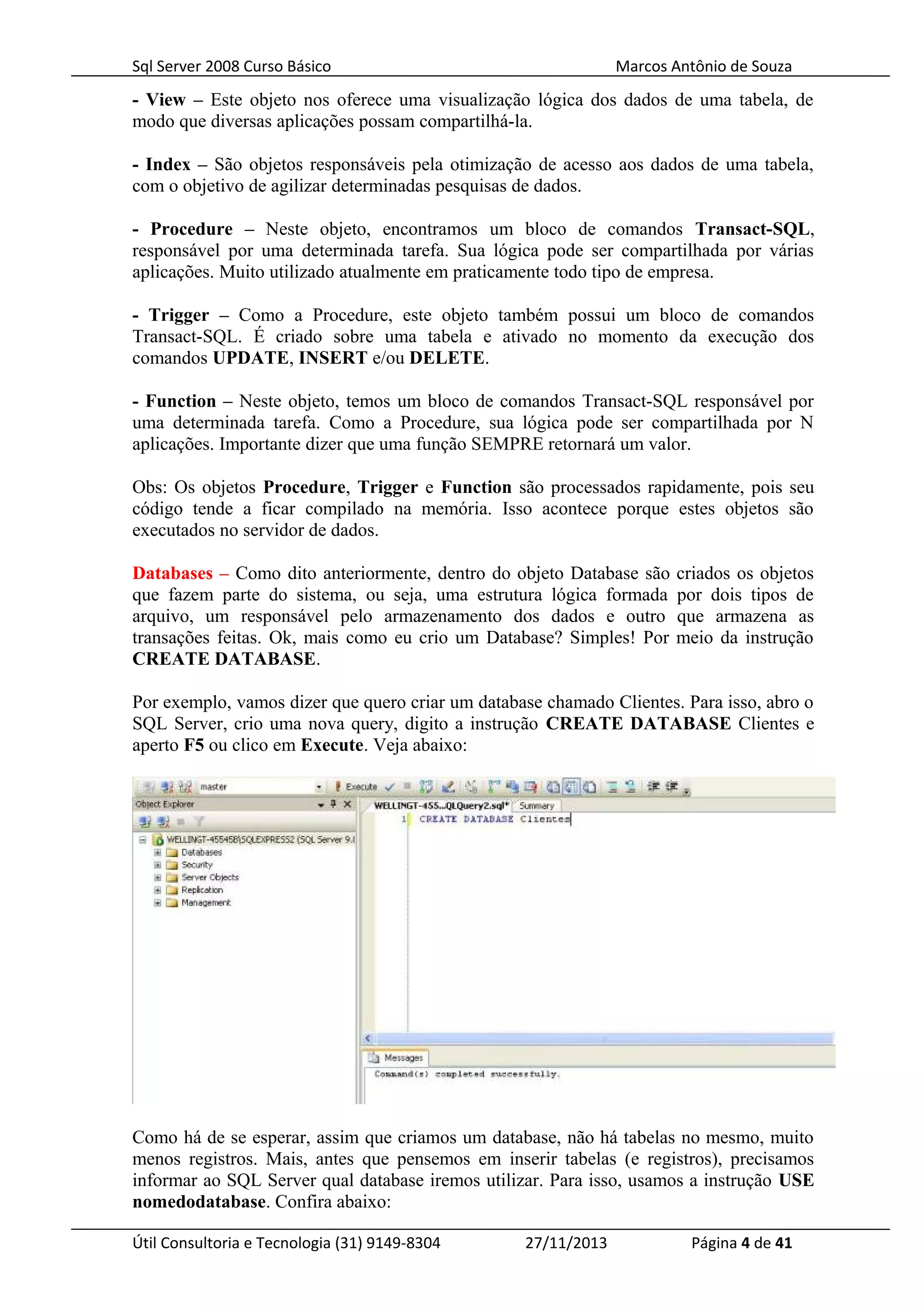 Sql Server 2008 Curso Básico Marcos Antônio de Souza
- View – Este objeto nos oferece uma visualização lógica dos dados de uma tabela, de
modo que diversas aplicações possam compartilhá-la.
- Index – São objetos responsáveis pela otimização de acesso aos dados de uma tabela,
com o objetivo de agilizar determinadas pesquisas de dados.
- Procedure – Neste objeto, encontramos um bloco de comandos Transact-SQL,
responsável por uma determinada tarefa. Sua lógica pode ser compartilhada por várias
aplicações. Muito utilizado atualmente em praticamente todo tipo de empresa.
- Trigger – Como a Procedure, este objeto também possui um bloco de comandos
Transact-SQL. É criado sobre uma tabela e ativado no momento da execução dos
comandos UPDATE, INSERT e/ou DELETE.
- Function – Neste objeto, temos um bloco de comandos Transact-SQL responsável por
uma determinada tarefa. Como a Procedure, sua lógica pode ser compartilhada por N
aplicações. Importante dizer que uma função SEMPRE retornará um valor.
Obs: Os objetos Procedure, Trigger e Function são processados rapidamente, pois seu
código tende a ficar compilado na memória. Isso acontece porque estes objetos são
executados no servidor de dados.
Databases – Como dito anteriormente, dentro do objeto Database são criados os objetos
que fazem parte do sistema, ou seja, uma estrutura lógica formada por dois tipos de
arquivo, um responsável pelo armazenamento dos dados e outro que armazena as
transações feitas. Ok, mais como eu crio um Database? Simples! Por meio da instrução
CREATE DATABASE.
Por exemplo, vamos dizer que quero criar um database chamado Clientes. Para isso, abro o
SQL Server, crio uma nova query, digito a instrução CREATE DATABASE Clientes e
aperto F5 ou clico em Execute. Veja abaixo:
Como há de se esperar, assim que criamos um database, não há tabelas no mesmo, muito
menos registros. Mais, antes que pensemos em inserir tabelas (e registros), precisamos
informar ao SQL Server qual database iremos utilizar. Para isso, usamos a instrução USE
nomedodatabase. Confira abaixo:
Útil Consultoria e Tecnologia (31) 9149-8304 27/11/2013 Página 4 de 41
 