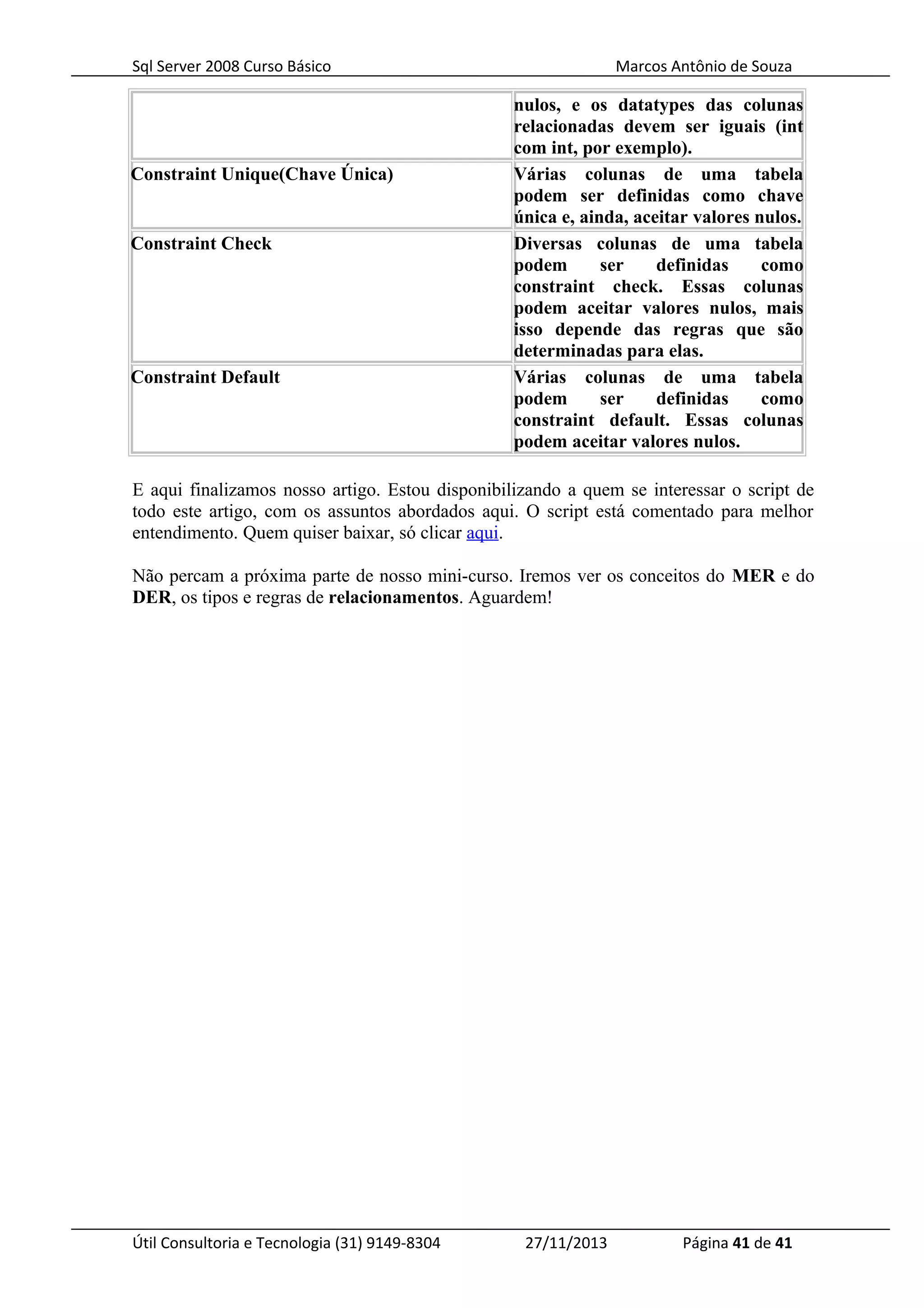 Sql Server 2008 Curso Básico Marcos Antônio de Souza
nulos, e os datatypes das colunas
relacionadas devem ser iguais (int
com int, por exemplo).
Constraint Unique(Chave Única) Várias colunas de uma tabela
podem ser definidas como chave
única e, ainda, aceitar valores nulos.
Constraint Check Diversas colunas de uma tabela
podem ser definidas como
constraint check. Essas colunas
podem aceitar valores nulos, mais
isso depende das regras que são
determinadas para elas.
Constraint Default Várias colunas de uma tabela
podem ser definidas como
constraint default. Essas colunas
podem aceitar valores nulos.
E aqui finalizamos nosso artigo. Estou disponibilizando a quem se interessar o script de
todo este artigo, com os assuntos abordados aqui. O script está comentado para melhor
entendimento. Quem quiser baixar, só clicar aqui.
Não percam a próxima parte de nosso mini-curso. Iremos ver os conceitos do MER e do
DER, os tipos e regras de relacionamentos. Aguardem!
Útil Consultoria e Tecnologia (31) 9149-8304 27/11/2013 Página 41 de 41
 