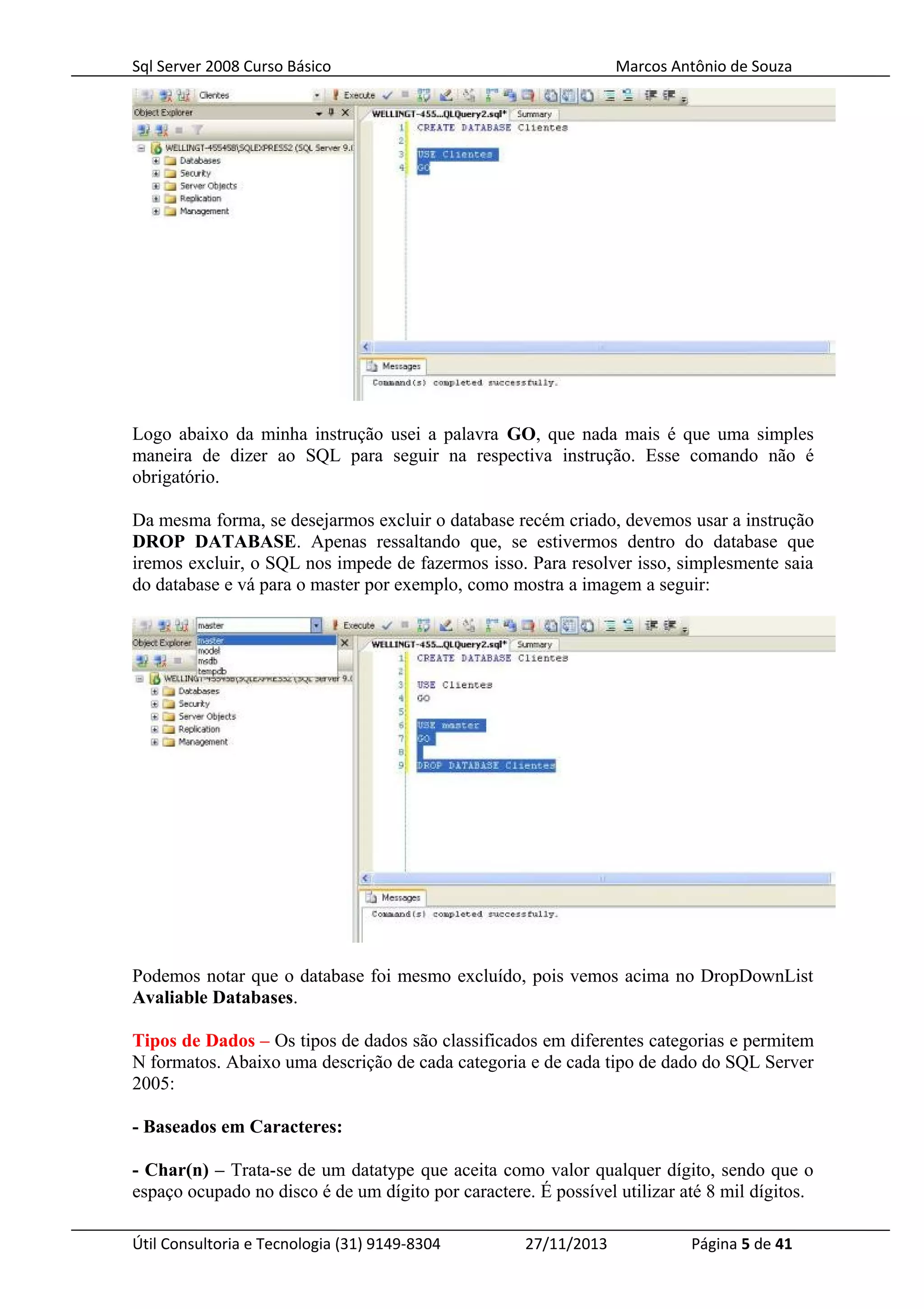 Sql Server 2008 Curso Básico Marcos Antônio de Souza
Logo abaixo da minha instrução usei a palavra GO, que nada mais é que uma simples
maneira de dizer ao SQL para seguir na respectiva instrução. Esse comando não é
obrigatório.
Da mesma forma, se desejarmos excluir o database recém criado, devemos usar a instrução
DROP DATABASE. Apenas ressaltando que, se estivermos dentro do database que
iremos excluir, o SQL nos impede de fazermos isso. Para resolver isso, simplesmente saia
do database e vá para o master por exemplo, como mostra a imagem a seguir:
Podemos notar que o database foi mesmo excluído, pois vemos acima no DropDownList
Avaliable Databases.
Tipos de Dados – Os tipos de dados são classificados em diferentes categorias e permitem
N formatos. Abaixo uma descrição de cada categoria e de cada tipo de dado do SQL Server
2005:
- Baseados em Caracteres:
- Char(n) – Trata-se de um datatype que aceita como valor qualquer dígito, sendo que o
espaço ocupado no disco é de um dígito por caractere. É possível utilizar até 8 mil dígitos.
Útil Consultoria e Tecnologia (31) 9149-8304 27/11/2013 Página 5 de 41
 