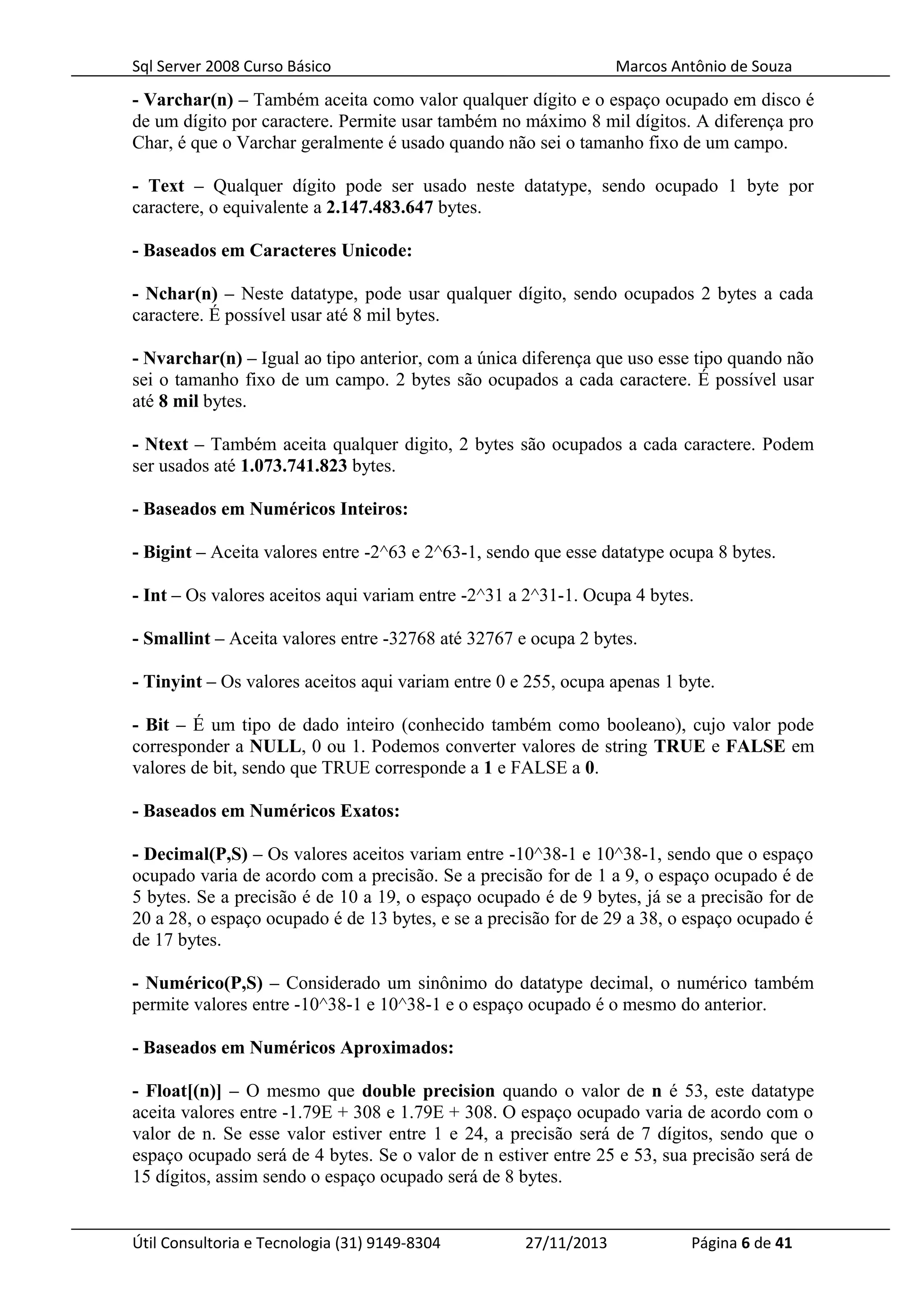 Sql Server 2008 Curso Básico Marcos Antônio de Souza
- Varchar(n) – Também aceita como valor qualquer dígito e o espaço ocupado em disco é
de um dígito por caractere. Permite usar também no máximo 8 mil dígitos. A diferença pro
Char, é que o Varchar geralmente é usado quando não sei o tamanho fixo de um campo.
- Text – Qualquer dígito pode ser usado neste datatype, sendo ocupado 1 byte por
caractere, o equivalente a 2.147.483.647 bytes.
- Baseados em Caracteres Unicode:
- Nchar(n) – Neste datatype, pode usar qualquer dígito, sendo ocupados 2 bytes a cada
caractere. É possível usar até 8 mil bytes.
- Nvarchar(n) – Igual ao tipo anterior, com a única diferença que uso esse tipo quando não
sei o tamanho fixo de um campo. 2 bytes são ocupados a cada caractere. É possível usar
até 8 mil bytes.
- Ntext – Também aceita qualquer digito, 2 bytes são ocupados a cada caractere. Podem
ser usados até 1.073.741.823 bytes.
- Baseados em Numéricos Inteiros:
- Bigint – Aceita valores entre -2^63 e 2^63-1, sendo que esse datatype ocupa 8 bytes.
- Int – Os valores aceitos aqui variam entre -2^31 a 2^31-1. Ocupa 4 bytes.
- Smallint – Aceita valores entre -32768 até 32767 e ocupa 2 bytes.
- Tinyint – Os valores aceitos aqui variam entre 0 e 255, ocupa apenas 1 byte.
- Bit – É um tipo de dado inteiro (conhecido também como booleano), cujo valor pode
corresponder a NULL, 0 ou 1. Podemos converter valores de string TRUE e FALSE em
valores de bit, sendo que TRUE corresponde a 1 e FALSE a 0.
- Baseados em Numéricos Exatos:
- Decimal(P,S) – Os valores aceitos variam entre -10^38-1 e 10^38-1, sendo que o espaço
ocupado varia de acordo com a precisão. Se a precisão for de 1 a 9, o espaço ocupado é de
5 bytes. Se a precisão é de 10 a 19, o espaço ocupado é de 9 bytes, já se a precisão for de
20 a 28, o espaço ocupado é de 13 bytes, e se a precisão for de 29 a 38, o espaço ocupado é
de 17 bytes.
- Numérico(P,S) – Considerado um sinônimo do datatype decimal, o numérico também
permite valores entre -10^38-1 e 10^38-1 e o espaço ocupado é o mesmo do anterior.
- Baseados em Numéricos Aproximados:
- Float[(n)] – O mesmo que double precision quando o valor de n é 53, este datatype
aceita valores entre -1.79E + 308 e 1.79E + 308. O espaço ocupado varia de acordo com o
valor de n. Se esse valor estiver entre 1 e 24, a precisão será de 7 dígitos, sendo que o
espaço ocupado será de 4 bytes. Se o valor de n estiver entre 25 e 53, sua precisão será de
15 dígitos, assim sendo o espaço ocupado será de 8 bytes.
Útil Consultoria e Tecnologia (31) 9149-8304 27/11/2013 Página 6 de 41
 