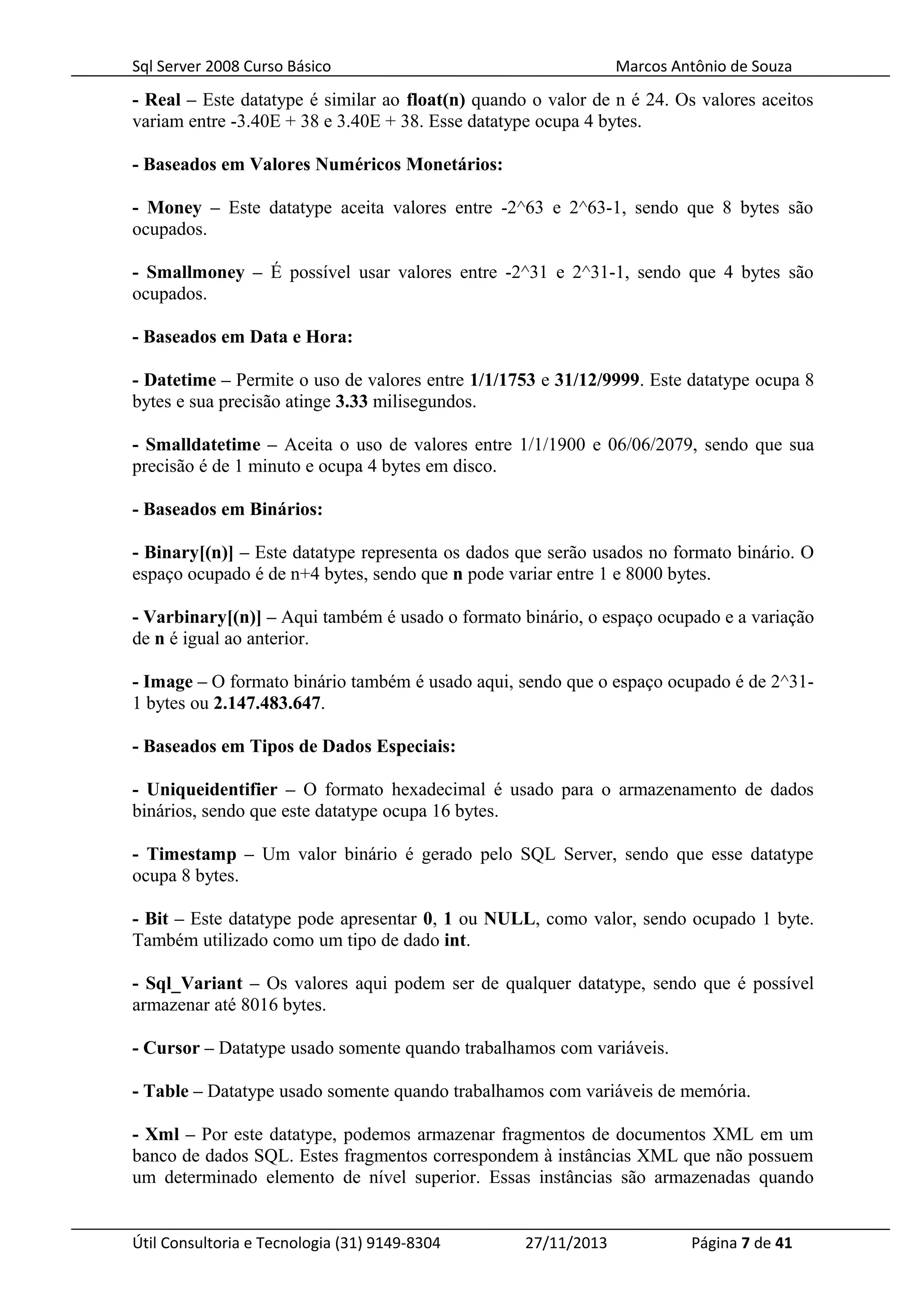 Sql Server 2008 Curso Básico Marcos Antônio de Souza
- Real – Este datatype é similar ao float(n) quando o valor de n é 24. Os valores aceitos
variam entre -3.40E + 38 e 3.40E + 38. Esse datatype ocupa 4 bytes.
- Baseados em Valores Numéricos Monetários:
- Money – Este datatype aceita valores entre -2^63 e 2^63-1, sendo que 8 bytes são
ocupados.
- Smallmoney – É possível usar valores entre -2^31 e 2^31-1, sendo que 4 bytes são
ocupados.
- Baseados em Data e Hora:
- Datetime – Permite o uso de valores entre 1/1/1753 e 31/12/9999. Este datatype ocupa 8
bytes e sua precisão atinge 3.33 milisegundos.
- Smalldatetime – Aceita o uso de valores entre 1/1/1900 e 06/06/2079, sendo que sua
precisão é de 1 minuto e ocupa 4 bytes em disco.
- Baseados em Binários:
- Binary[(n)] – Este datatype representa os dados que serão usados no formato binário. O
espaço ocupado é de n+4 bytes, sendo que n pode variar entre 1 e 8000 bytes.
- Varbinary[(n)] – Aqui também é usado o formato binário, o espaço ocupado e a variação
de n é igual ao anterior.
- Image – O formato binário também é usado aqui, sendo que o espaço ocupado é de 2^31-
1 bytes ou 2.147.483.647.
- Baseados em Tipos de Dados Especiais:
- Uniqueidentifier – O formato hexadecimal é usado para o armazenamento de dados
binários, sendo que este datatype ocupa 16 bytes.
- Timestamp – Um valor binário é gerado pelo SQL Server, sendo que esse datatype
ocupa 8 bytes.
- Bit – Este datatype pode apresentar 0, 1 ou NULL, como valor, sendo ocupado 1 byte.
Também utilizado como um tipo de dado int.
- Sql_Variant – Os valores aqui podem ser de qualquer datatype, sendo que é possível
armazenar até 8016 bytes.
- Cursor – Datatype usado somente quando trabalhamos com variáveis.
- Table – Datatype usado somente quando trabalhamos com variáveis de memória.
- Xml – Por este datatype, podemos armazenar fragmentos de documentos XML em um
banco de dados SQL. Estes fragmentos correspondem à instâncias XML que não possuem
um determinado elemento de nível superior. Essas instâncias são armazenadas quando
Útil Consultoria e Tecnologia (31) 9149-8304 27/11/2013 Página 7 de 41
 