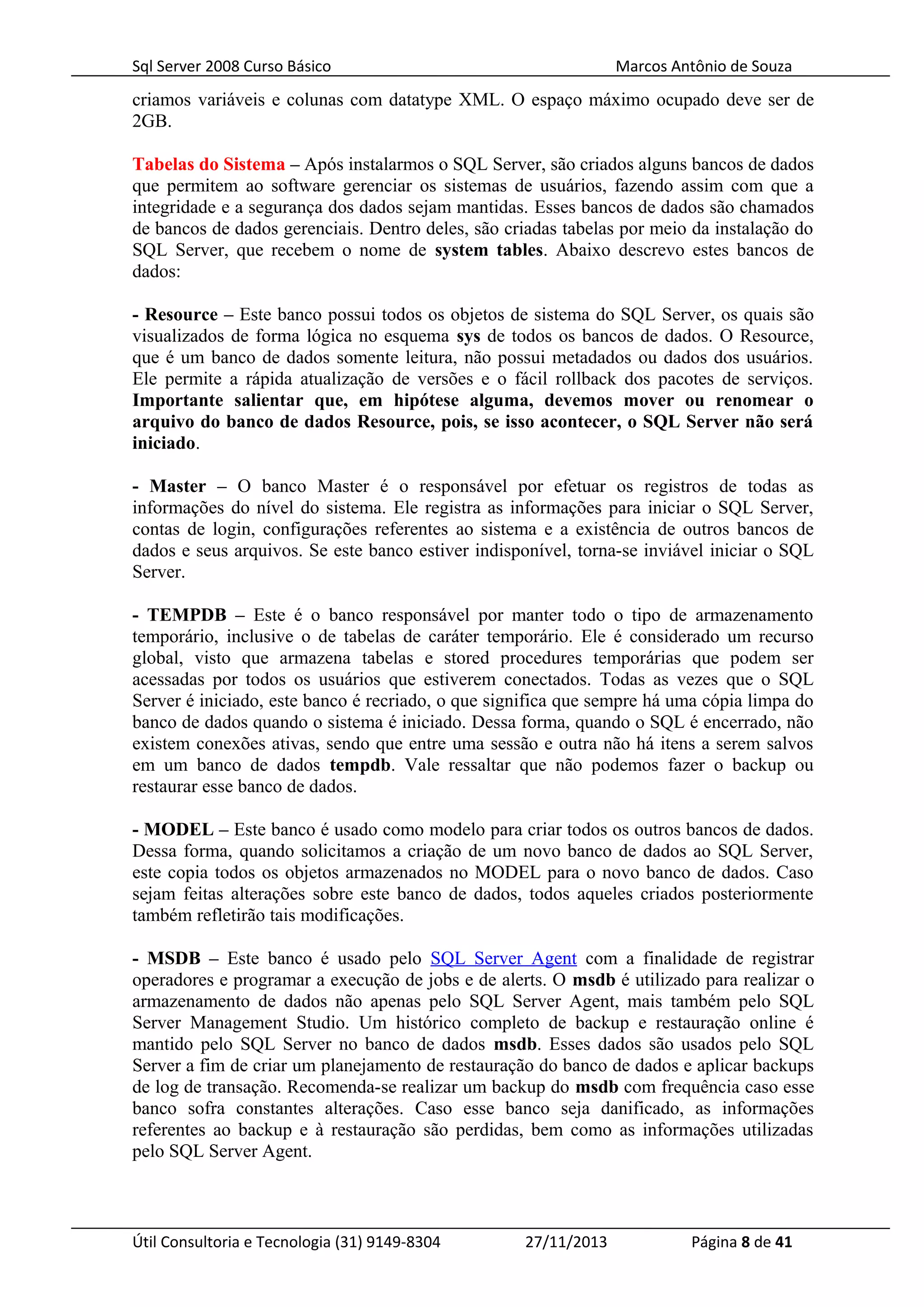 Sql Server 2008 Curso Básico Marcos Antônio de Souza
criamos variáveis e colunas com datatype XML. O espaço máximo ocupado deve ser de
2GB.
Tabelas do Sistema – Após instalarmos o SQL Server, são criados alguns bancos de dados
que permitem ao software gerenciar os sistemas de usuários, fazendo assim com que a
integridade e a segurança dos dados sejam mantidas. Esses bancos de dados são chamados
de bancos de dados gerenciais. Dentro deles, são criadas tabelas por meio da instalação do
SQL Server, que recebem o nome de system tables. Abaixo descrevo estes bancos de
dados:
- Resource – Este banco possui todos os objetos de sistema do SQL Server, os quais são
visualizados de forma lógica no esquema sys de todos os bancos de dados. O Resource,
que é um banco de dados somente leitura, não possui metadados ou dados dos usuários.
Ele permite a rápida atualização de versões e o fácil rollback dos pacotes de serviços.
Importante salientar que, em hipótese alguma, devemos mover ou renomear o
arquivo do banco de dados Resource, pois, se isso acontecer, o SQL Server não será
iniciado.
- Master – O banco Master é o responsável por efetuar os registros de todas as
informações do nível do sistema. Ele registra as informações para iniciar o SQL Server,
contas de login, configurações referentes ao sistema e a existência de outros bancos de
dados e seus arquivos. Se este banco estiver indisponível, torna-se inviável iniciar o SQL
Server.
- TEMPDB – Este é o banco responsável por manter todo o tipo de armazenamento
temporário, inclusive o de tabelas de caráter temporário. Ele é considerado um recurso
global, visto que armazena tabelas e stored procedures temporárias que podem ser
acessadas por todos os usuários que estiverem conectados. Todas as vezes que o SQL
Server é iniciado, este banco é recriado, o que significa que sempre há uma cópia limpa do
banco de dados quando o sistema é iniciado. Dessa forma, quando o SQL é encerrado, não
existem conexões ativas, sendo que entre uma sessão e outra não há itens a serem salvos
em um banco de dados tempdb. Vale ressaltar que não podemos fazer o backup ou
restaurar esse banco de dados.
- MODEL – Este banco é usado como modelo para criar todos os outros bancos de dados.
Dessa forma, quando solicitamos a criação de um novo banco de dados ao SQL Server,
este copia todos os objetos armazenados no MODEL para o novo banco de dados. Caso
sejam feitas alterações sobre este banco de dados, todos aqueles criados posteriormente
também refletirão tais modificações.
- MSDB – Este banco é usado pelo SQL Server Agent com a finalidade de registrar
operadores e programar a execução de jobs e de alerts. O msdb é utilizado para realizar o
armazenamento de dados não apenas pelo SQL Server Agent, mais também pelo SQL
Server Management Studio. Um histórico completo de backup e restauração online é
mantido pelo SQL Server no banco de dados msdb. Esses dados são usados pelo SQL
Server a fim de criar um planejamento de restauração do banco de dados e aplicar backups
de log de transação. Recomenda-se realizar um backup do msdb com frequência caso esse
banco sofra constantes alterações. Caso esse banco seja danificado, as informações
referentes ao backup e à restauração são perdidas, bem como as informações utilizadas
pelo SQL Server Agent.
Útil Consultoria e Tecnologia (31) 9149-8304 27/11/2013 Página 8 de 41
 