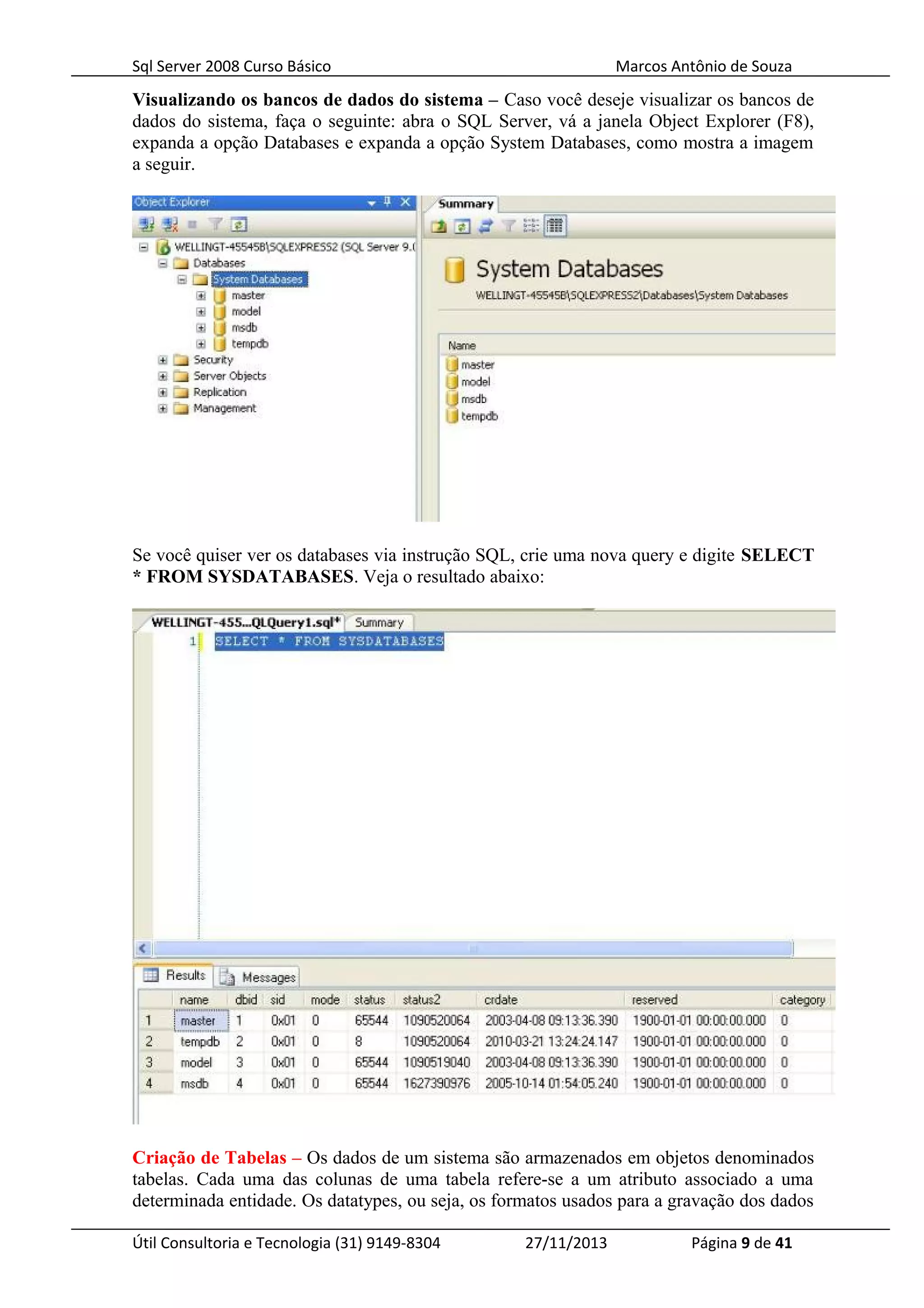 Sql Server 2008 Curso Básico Marcos Antônio de Souza
Visualizando os bancos de dados do sistema – Caso você deseje visualizar os bancos de
dados do sistema, faça o seguinte: abra o SQL Server, vá a janela Object Explorer (F8),
expanda a opção Databases e expanda a opção System Databases, como mostra a imagem
a seguir.
Se você quiser ver os databases via instrução SQL, crie uma nova query e digite SELECT
* FROM SYSDATABASES. Veja o resultado abaixo:
Criação de Tabelas – Os dados de um sistema são armazenados em objetos denominados
tabelas. Cada uma das colunas de uma tabela refere-se a um atributo associado a uma
determinada entidade. Os datatypes, ou seja, os formatos usados para a gravação dos dados
Útil Consultoria e Tecnologia (31) 9149-8304 27/11/2013 Página 9 de 41
 