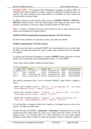 Sql Server 2008 Curso Básico Marcos Antônio de Souza
Comandos DML – Os comandos Data Manipulation Language, ou apenas DML são
utilizados para realizar inclusões, consultas, exclusões e alterações de dados presentes em
registros. Por estes comandos, estas tarefas podem ser executadas em vários registros de
diversas tabelas ao mesmo tempo.
Os DML responsáveis pelas funções citadas acima são INSERT, SELECT, UPDATE e
DELETE, respectivamente. Como dito anteriormente, neste artigo irei falar sobre os dois
primeiros mostrando os conceitos e alguns exemplos práticos no SQL Server.
Insert – Usamos o comando Insert para incluir dados em uma ou mais colunas de uma
tabela. Este comando tem a seguinte sintaxe:
INSERT [INTO] NomedaTabela [(nomesdascolunas)] VALUES (Valores)
Os valores entre colchetes, são opcionais, ou seja, você pode usar somente
INSERT NomedaTabela VALUES (Valores)
Os valores descritos junto ao comando INSERT são transformados em uma ou mais linhas
da tabela. Os nomes das colunas nas quais os dados serão inseridos devem ser separados
por vírgulas.
As colunas que não foram declaradas no comando INSERT podem apresentar um valor
padrão, caso essa definição seja configurada pelo usuário, ou o valor NULL.
Vamos tomar como exemplo a tabela de clientes abaixo:
Para fazê-la, precisamos fazer o uso da instrução INSERT, como mostra a imagem a
seguir:
Se você perceber, na imagem da tabela há 4 registros e na imagem acima, do Insert, tem
apenas 3. Já explico o porque disso.
Existem dois tipos de INSERT, o posicional e o declarativo. O posicional deve ser usado
quando precisamos incluir dados de acordo com a ordem física das colunas. O Insert da
imagem acima é um exemplo disso. Já o Insert declarativo deve ser usado quando
desejamos incluir dados na tabela de modo que possamos escolher a ordem dos valores a
Útil Consultoria e Tecnologia (31) 9149-8304 27/11/2013 Página 11 de 41
 