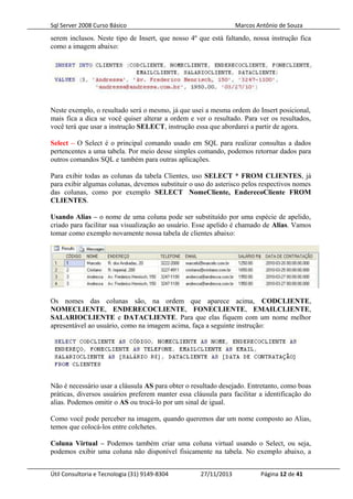 Sql Server 2008 Curso Básico Marcos Antônio de Souza
serem inclusos. Neste tipo de Insert, que nosso 4º que está faltando, nossa instrução fica
como a imagem abaixo:
Neste exemplo, o resultado será o mesmo, já que usei a mesma ordem do Insert posicional,
mais fica a dica se você quiser alterar a ordem e ver o resultado. Para ver os resultados,
você terá que usar a instrução SELECT, instrução essa que abordarei a partir de agora.
Select – O Select é o principal comando usado em SQL para realizar consultas a dados
pertencentes a uma tabela. Por meio desse simples comando, podemos retornar dados para
outros comandos SQL e também para outras aplicações.
Para exibir todas as colunas da tabela Clientes, uso SELECT * FROM CLIENTES, já
para exibir algumas colunas, devemos substituir o uso do asterisco pelos respectivos nomes
das colunas, como por exemplo SELECT NomeCliente, EnderecoCliente FROM
CLIENTES.
Usando Alias – o nome de uma coluna pode ser substituído por uma espécie de apelido,
criado para facilitar sua visualização ao usuário. Esse apelido é chamado de Alias. Vamos
tomar como exemplo novamente nossa tabela de clientes abaixo:
Os nomes das colunas são, na ordem que aparece acima, CODCLIENTE,
NOMECLIENTE, ENDERECOCLIENTE, FONECLIENTE, EMAILCLIENTE,
SALARIOCLIENTE e DATACLIENTE. Para que elas fiquem com um nome melhor
apresentável ao usuário, como na imagem acima, faça a seguinte instrução:
Não é necessário usar a cláusula AS para obter o resultado desejado. Entretanto, como boas
práticas, diversos usuários preferem manter essa cláusula para facilitar a identificação do
alias. Podemos omitir o AS ou trocá-lo por um sinal de igual.
Como você pode perceber na imagem, quando queremos dar um nome composto ao Alias,
temos que colocá-los entre colchetes.
Coluna Virtual – Podemos também criar uma coluna virtual usando o Select, ou seja,
podemos exibir uma coluna não disponível fisicamente na tabela. No exemplo abaixo, a
Útil Consultoria e Tecnologia (31) 9149-8304 27/11/2013 Página 12 de 41
 