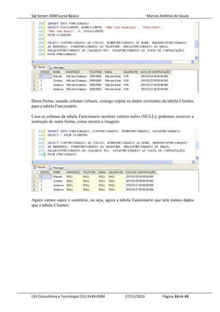 Sql Server 2008 Curso Básico Marcos Antônio de Souza
Desta forma, usando colunas virtuais, consigo copiar os dados existentes da tabela Clientes
para a tabela Funcionário.
Caso as colunas da tabela Funcionario aceitem valores nulos (NULL), podemos escrever a
instrução de outra forma, como mostra a imagem:
Agora vamos supor o contrário, ou seja, agora a tabela Funcionario que terá menos dados
que a tabela Clientes:
Útil Consultoria e Tecnologia (31) 9149-8304 27/11/2013 Página 16 de 41
 