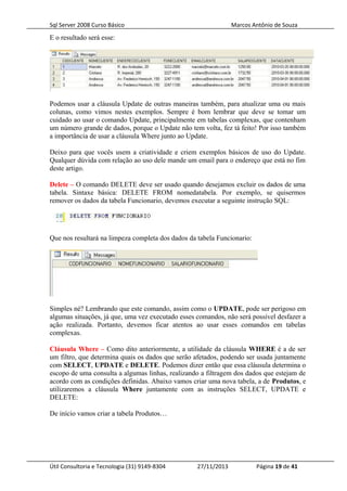 Sql Server 2008 Curso Básico Marcos Antônio de Souza
E o resultado será esse:
Podemos usar a cláusula Update de outras maneiras também, para atualizar uma ou mais
colunas, como vimos nestes exemplos. Sempre é bom lembrar que deve se tomar um
cuidado ao usar o comando Update, principalmente em tabelas complexas, que contenham
um número grande de dados, porque o Update não tem volta, fez tá feito! Por isso também
a importância de usar a cláusula Where junto ao Update.
Deixo para que vocês usem a criatividade e criem exemplos básicos de uso do Update.
Qualquer dúvida com relação ao uso dele mande um email para o endereço que está no fim
deste artigo.
Delete – O comando DELETE deve ser usado quando desejamos excluir os dados de uma
tabela. Sintaxe básica: DELETE FROM nomedatabela. Por exemplo, se quisermos
remover os dados da tabela Funcionario, devemos executar a seguinte instrução SQL:
Que nos resultará na limpeza completa dos dados da tabela Funcionario:
Simples né? Lembrando que este comando, assim como o UPDATE, pode ser perigoso em
algumas situações, já que, uma vez executado esses comandos, não será possível desfazer a
ação realizada. Portanto, devemos ficar atentos ao usar esses comandos em tabelas
complexas.
Cláusula Where – Como dito anteriormente, a utilidade da cláusula WHERE é a de ser
um filtro, que determina quais os dados que serão afetados, podendo ser usada juntamente
com SELECT, UPDATE e DELETE. Podemos dizer então que essa cláusula determina o
escopo de uma consulta a algumas linhas, realizando a filtragem dos dados que estejam de
acordo com as condições definidas. Abaixo vamos criar uma nova tabela, a de Produtos, e
utilizaremos a cláusula Where juntamente com as instruções SELECT, UPDATE e
DELETE:
De início vamos criar a tabela Produtos…
Útil Consultoria e Tecnologia (31) 9149-8304 27/11/2013 Página 19 de 41
 