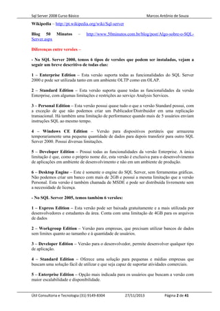 Sql Server 2008 Curso Básico Marcos Antônio de Souza
Wikipedia – http://pt.wikipedia.org/wiki/Sql-server
Blog 50 Minutos – http://www.50minutos.com.br/blog/post/Algo-sobre-o-SQL-
Server.aspx
Diferenças entre versões –
- No SQL Server 2000, temos 6 tipos de versões que podem ser instaladas, vejam a
seguir um breve descritivo de todas elas:
1 – Enterprise Edition – Esta versão suporta todas as funcionalidades do SQL Server
2000 e pode ser utilizada tanto em um ambiente OLTP como em OLAP.
2 – Standard Edition – Esta versão suporta quase todas as funcionalidades da versão
Enterprise, com algumas limitações e restrições ao serviço Analysis Services.
3 – Personal Edition – Esta versão possui quase tudo o que a versão Standard possui, com
a exceção de que não podemos criar um Publicador/Distribuidor em uma replicação
transacional. Há também uma limitação de performance quando mais de 5 usuários enviam
instruções SQL ao mesmo tempo.
4 – Windows CE Edition – Versão para dispositivos portáteis que armazena
temporariamente uma pequena quantidade de dados para depois transferir para outro SQL
Server 2000. Possui diversas limitações.
5 – Developer Edition – Possui todas as funcionalidades da versão Enterprise. A única
limitação é que, como o próprio nome diz, esta versão é exclusiva para o desenvolvimento
de aplicações em ambiente de desenvolvimento e não em um ambiente de produção.
6 – Desktop Engine – Este é somente o engine do SQL Server, sem ferramentas gráficas.
Não podemos criar um banco com mais de 2GB e possui a mesma limitação que a versão
Personal. Esta versão é também chamada de MSDE e pode ser distribuída livremente sem
a necessidade de licença.
- No SQL Server 2005, temos também 6 versões:
1 – Express Edition – Esta versão pode ser baixada gratuitamente e a mais utilizada por
desenvolvedores e estudantes da área. Conta com uma limitação de 4GB para os arquivos
de dados
2 – Workgroup Edition – Versão para empresas, que precisam utilizar bancos de dados
sem limites quanto ao tamanho e à quantidade de usuários.
3 – Developer Edition – Versão para o desenvolvedor, permite desenvolver qualquer tipo
de aplicação.
4 – Standard Edition – Oferece uma solução para pequenas e médias empresas que
buscam uma solução fácil de utilizar e que seja capaz de suportar atividades comerciais.
5 – Enterprise Edition – Opção mais indicada para os usuários que buscam a versão com
maior escalabilidade e disponibilidade.
Útil Consultoria e Tecnologia (31) 9149-8304 27/11/2013 Página 2 de 41
 