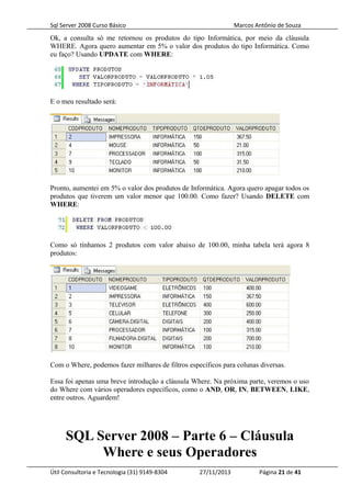 Sql Server 2008 Curso Básico Marcos Antônio de Souza
Ok, a consulta só me retornou os produtos do tipo Informática, por meio da cláusula
WHERE. Agora quero aumentar em 5% o valor dos produtos do tipo Informática. Como
eu faço? Usando UPDATE com WHERE:
E o meu resultado será:
Pronto, aumentei em 5% o valor dos produtos de Informática. Agora quero apagar todos os
produtos que tiverem um valor menor que 100.00. Como fazer? Usando DELETE com
WHERE:
Como só tínhamos 2 produtos com valor abaixo de 100.00, minha tabela terá agora 8
produtos:
Com o Where, podemos fazer milhares de filtros específicos para colunas diversas.
Essa foi apenas uma breve introdução a cláusula Where. Na próxima parte, veremos o uso
do Where com vários operadores específicos, como o AND, OR, IN, BETWEEN, LIKE,
entre outros. Aguardem!
SQL Server 2008 – Parte 6 – Cláusula
Where e seus Operadores
Útil Consultoria e Tecnologia (31) 9149-8304 27/11/2013 Página 21 de 41
 