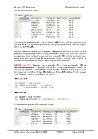 Sql Server 2008 Curso Básico Marcos Antônio de Souza
Que nos resultará nesta tabela:
Neste exemplo observamos que o uso do operador OR é muito mais abrangente do que o
operador AND, já que podemos perceber que uma quantidade maior de linhas foi atingida
após o uso do UPDATE.
Dito isto, podemos concluir que o operador AND permite realizar a avaliação de duas
expressões conjuntamente, sendo que o resultado obtido apenas será verdadeiro se ambas
as expressões forem verdadeiras. Ao contrário, o operador OR permite que realizemos a
avaliação de duas expressões de forma separada. Assim, o resultado será verdadeiro se
somente uma expressão for verdadeira ou se ambas forem verdadeiras.
WHERE com IN – Podemos usar o operador IN no lugar do operador OR em
determinadas situações. O IN permite verificar se o valor de uma coluna está presente em
uma lista de elementos. Considerando a tabela Produtos, podemos utilizar o IN ou o OR
para selecionar os produtos do tipo Eletrônicos ou do tipo Informática. Confira a seguir
como fazer esta consulta com ambos os operadores:
- Operador OR
- Operador IN
Ambas as consultas nos trarão o mesmo resultado:
Útil Consultoria e Tecnologia (31) 9149-8304 27/11/2013 Página 23 de 41
 